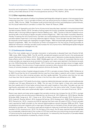 bronchitis and emphysema. Cannabis smokers, in contrast to tobacco smokers, show reduced macrophage
activity, presumably because of the immunosuppressive activity of THC (Tashkin, 2015).
7.1.1.3 Other respiratory diseases
There have been case reports of bullous lung disease (pathologically enlarged air spaces in the lung parenchyma
measuring more than 1 cm) in cannabis smokers who use varying amounts of tobacco (Johnson, 2000; Phan,
Lau & Li, 2005; Hii et al., 2008). This disease could compromise lung function and predispose to pneumothorax,
but the causal relationship to cannabis is unclear (Tan, Hatam & Treasure, 2006).
Several cases of Aspergillus and other forms of pneumonia have also been reported in immunocompromised
cannabis smokers (Tashkin, 2015). Cannabis smoking impairs the function of alveolar macrophages, key immune-
effector cells in the lung’s defence against infection (Baldwin et al., 1997). The loss of cilia and increased mucus-
secreting cells in the airways of regular cannabis smokers (Fligiel et al., 1997) may impair mucociliary clearance,
thereby increasing the risk of pneumonia. Cannabis use could predispose to pneumonia as a consequence of
cannabis-related impairment in the lung’s defences against infection. Since cannabis has also been shown to
be frequently contaminated with Aspergillus fumigatus (Kagen, 1983) and potentially pathogenic gram-negative
bacteria (Ungerleider, 1982), the introduction of these microorganisms into the lung by smoking provides an
additional mechanism whereby cannabis could increase the risk of pneumonia. Well-designed epidemiological
studies are needed to investigate this risk.
7.1.2 Cardiovascular diseases
One of the most reliable signs of cannabis intoxication is tachycardia or elevated heart rate (Chesher & Hall,
1999; Jones, 2002; Sidney, 2002). The CB1
and CB2
cannabinoid receptors are both found in the cardiovascular
system (Montecucco & Di Marzo, 2012). Young daily cannabis users in laboratory studies develop tolerance to
these effects within 2−4 weeks (Jones, 2002). Middle-aged men with a history of myocardial infarction who
smoke cannabis can experience acute symptoms of angina; such cases were reported in the literature as early
as in the 1970s (Gottschalk, Aronow & Prakash, 1977). Furthermore, cannabis has been shown to trigger, earlier
than does tobacco, the occurrence of angina pectoris symptoms after physical effort among patients with a
history of coronary disease or stable angina pectoris (Aronow & Cassidy, 1974)
There is a limited number of epidemiological studies of CVD in cannabis smokers (Sidney, 2002). Mittleman et
al. (2001) found that the risk of myocardial infarction was four times higher in patients with a recent myocardial
infarction in the hour after smoking cannabis, and then rapidly declined. The authors note that this risk was
much less than that of cocaine (nearly 24 times in the first hour after use) (Mittleman et al., 1999).
A prospective study of 1913 adults found a dose−response relationship between cannabis use and cardiovascular
mortality over 3.8 years (Mukamal et al., 2008). The risk was 2.5 times higher in those who used cannabis
less than weekly and 4.2 times higher among those who used it weekly or more often. Cannabis use was not
significantly associated with long-term mortality in patients from the same cohort after 18 years follow-up,
although mortality rates were systematically higher in cannabis users than in non-users (Frost et al., 2013).
Recent case reports and case series suggest that cannabis smoking may increase the risk of CVD in younger
cannabis smokers who are otherwise at relatively low risk (Arora et al., 2012; Bailly et al., 2010; Basnet, Mander
& Nicolas 2009; Canga et al., 2011; Casier et al., 2014; Deharo, Massoure & Fourcade, 2013; Duchene et al.,
2010; Hodcroft, Rossiter & Buch, 2014; Karabulut & Cakmak, 2010; Kocabay et al., 2009; Pratap & Korniyenko,
2012; Renard et al., 2012). Jouanjus et al (2014) reported that there were 35 cases of CVD in French cannabis
users reported by health providers to the national Addictovigilance network between 2006 and 2010. These
complications occurred in patients with a mean age of 34 years and, on the basis of their clinical history, could be
attributed to cannabis use. The authors used capture-recapture measures to estimate the rate of reporting that
resulted in 0.4% (Jouanjus et al., 2012). On the basis of this result, the 35 cases reported should be regarded
as a considerable underestimate of the number of CVD that could have occurred among young cannabis users
in France during the study period. During this study period, it is noteworthy that the portion of cannabis-related
cardiovascular complications increased by a factor of three.
32
The health and social effects of nonmedical cannabis use
 