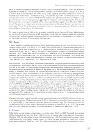 A third of cannabis-related hospitalizations in Toulouse, France, were attributed to CVD. These included seven
myocardial infarctions, four cerebral strokes and three cases of juvenile thromboarteritis (Jouanjus et al., 2011).
In another study of hospitalizations for CVD in young people (aged 15−30 years), cannabis was involved in
18 of 20 cases that involved a psychoactive drug. Many of these myocardial infarctions occurred in young
cannabis users with few risk factors for CVD. Overall the data in the literature report that normal arteries were
generally found in coronary angiographies, suggesting that vasospasm could be responsible for these events.
Besides, cannabis smoking increases CVD risk by increasing carboxyhaemoglobin levels (Wu et al., 1988). As
a result, the signal of an increasing risk of serious cannabis-related cardiovascular disorders was identified and
confirmed in France. The cardiovascular complications observed in young cannabis users differed from those
presented by non-using patients of the same age.
The impact of second-hand cannabis smoke on vascular endothelial function has recently begun to be discussed
and examined. This research (Xiaoyin et al., 2014) concluded that cannabis and tobacco smoke impair endothelial
function similarly under comparable exposure conditions. It also concluded, as have several other studies, that
it is the smoke and not the THC that causes the impairment.
7.1.2.1 Stroke
In recent decades, the incidence of stroke in young adults has increased, as have case reports of stroke in
cannabis smokers (Wolff et al., 2013). In 2013, Wolff found only 59 cases of cannabis-associated strokes in
the literature. These were ischaemic strokes or transient ischaemic attacks that occurred in persons with a
mean age of 33 years. By 2015, around 100 cases of cannabis-related ischaemic stroke had been reported
(Wolff et al., 2013; Desbois & Cacoub, 2013; Hackam, 2015; Wolff et al., 2015). Some case-control studies also
suggested that cannabis smoking was a risk factor for stroke in young adults (Barber et al., 2013), and at least
five cases of ischaemic stroke have been reported in persons using synthetic cannabinoids (Benson-Leung,
Leung & Kumar, 2013; Freeman et al., 2013; Takematsu et al., 2014).
Wolff (Wolff et al., 2011), for instance, described a 21-year-old male who had a cerebellar ischaemic stroke after
smoking cannabis. Wolff argued that this stroke could be attributed to multifocal intracranial arterial stenosis
because: (a) the patient had a normal cranial angiogram six months before he started smoking cannabis; (b)
his cerebral arteries were stenosed at the time of the stroke; and (c) the stenoses were reversed after three
months of abstinence from cannabis use. Cannabis-associated strokes usually occur in chronic or current
cannabis users who smoke tobacco (Wolff et al., 2013). The stroke often occurs while the drug is being smoked,
or minutes afterwards. There are several case reports of a recurrence of strokes in patients who did not stop
using cannabis (Wolff et al., 2013). The cardiovascular effects of cannabis provide possible mechanisms for
these strokes – namely, orthostatic hypotension, altered cerebral vasomotor function, supine hypertension and
swings in blood pressure, cardio-embolism, vasculopathy, vasospasm and reversible vasoconstriction cerebral
syndrome (Wolff et al., 2013). Furthermore, a French study of young adults (under the age of 45 years) who
had an ischaemic stroke over a two-year period found that 13 of 48 were cannabis users. In 10 of the 13, the
cause of stroke was multifocal intracranial arterial stenosis (Wolff et al., 2011). There was a reversal of cerebral
vasoconstriction (documented by vascular imaging three months after diagnosis) in all patients who stopped
using cannabis. This suggests that cannabis use can produce ischaemic stroke in young adults by inducing
reversible cerebral vasoconstriction.
A five-year follow-up of cases of reversible cerebral vasoconstriction syndrome (RCVS) in 159 ischaemic strokes
in young patients found RCVS to be the cause of 13% of these strokes, most often in men with a mean age
of 32 years. In 67% of these cases the precipitant was smoking cannabis resin. The cerebral vasoconstriction
resolved within 3−6 months if patients abstained from smoking cannabis (Wolff et al., 2015). The cerebral
vasoconstriction induced by cannabis is a possible mechanism for these strokes (Wolff et al., 2015).
7.1.3 Cancer
THC and other cannabinoids are not carcinogens in microbial assays (MacPhee, 1999; Marselos & Karamanakos,
1999) or tests using rats and mice (Chan, 1996). However, cannabis smoke is carcinogenic in these assays
(MacPhee, 1999; Marselos & Karamanakos, 1999; Leuchtenberger, 1983). This suggests that cannabis smoking
could, like cigarette smoking, be a cause of cancers of the lung, the upper aerodigestive tract (mouth, tongue,
oesophagus) and bladder (MacPhee, 1999). This could be true because there is a strong qualitative similarity
33
The health and social effects of nonmedical cannabis use
 