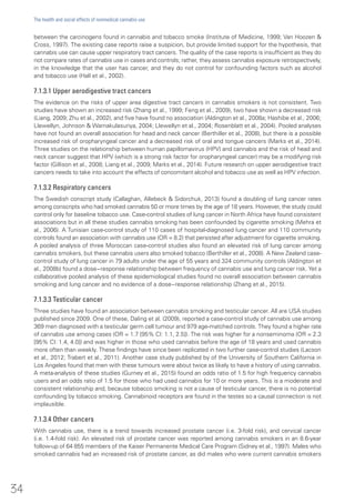 between the carcinogens found in cannabis and tobacco smoke (Institute of Medicine, 1999; Van Hoozen &
Cross, 1997). The existing case reports raise a suspicion, but provide limited support for the hypothesis, that
cannabis use can cause upper respiratory tract cancers. The quality of the case reports is insufficient as they do
not compare rates of cannabis use in cases and controls; rather, they assess cannabis exposure retrospectively,
in the knowledge that the user has cancer, and they do not control for confounding factors such as alcohol
and tobacco use (Hall et al., 2002).
7.1.3.1 Upper aerodigestive tract cancers
The evidence on the risks of upper area digestive tract cancers in cannabis smokers is not consistent. Two
studies have shown an increased risk (Zhang et al., 1999; Feng et al., 2009), two have shown a decreased risk
(Liang, 2009; Zhu et al., 2002), and five have found no association (Aldington et al., 2008a; Hashibe et al., 2006;
Llewellyn, Johnson & Warnakulasuriya, 2004; Llewellyn et al., 2004; Rosenblatt et al., 2004). Pooled analyses
have not found an overall association for head and neck cancer (Berthiller et al., 2008), but there is a possible
increased risk of oropharyngeal cancer and a decreased risk of oral and tongue cancers (Marks et al., 2014).
Three studies on the relationship between human papillomavirus (HPV) and cannabis and the risk of head and
neck cancer suggest that HPV (which is a strong risk factor for oropharyngeal cancer) may be a modifying risk
factor (Gillison et al., 2008; Liang et al., 2009; Marks et al., 2014). Future research on upper aerodigestive tract
cancers needs to take into account the effects of concomitant alcohol and tobacco use as well as HPV infection.
7.1.3.2 Respiratory cancers
The Swedish conscript study (Callaghan, Allebeck & Sidorchuk, 2013) found a doubling of lung cancer rates
among conscripts who had smoked cannabis 50 or more times by the age of 18 years. However, the study could
control only for baseline tobacco use. Case-control studies of lung cancer in North Africa have found consistent
associations but in all these studies cannabis smoking has been confounded by cigarette smoking (Mehra et
al., 2006). A Tunisian case-control study of 110 cases of hospital-diagnosed lung cancer and 110 community
controls found an association with cannabis use (OR = 8.2) that persisted after adjustment for cigarette smoking.
A pooled analysis of three Moroccan case-control studies also found an elevated risk of lung cancer among
cannabis smokers, but these cannabis users also smoked tobacco (Berthiller et al., 2008). A New Zealand case-
control study of lung cancer in 79 adults under the age of 55 years and 324 community controls (Aldington et
al., 2008b) found a dose−response relationship between frequency of cannabis use and lung cancer risk. Yet a
collaborative pooled analysis of these epidemiological studies found no overall association between cannabis
smoking and lung cancer and no evidence of a dose−response relationship (Zhang et al., 2015).
7.1.3.3 Testicular cancer
Three studies have found an association between cannabis smoking and testicular cancer. All are USA studies
published since 2009. One of these, Daling et al. (2009), reported a case-control study of cannabis use among
369 men diagnosed with a testicular germ cell tumour and 979 age-matched controls. They found a higher rate
of cannabis use among cases (OR = 1.7 [95% CI: 1.1, 2.5]). The risk was higher for a nonseminoma (OR = 2.3
[95% CI: 1.4, 4.0]) and was higher in those who used cannabis before the age of 18 years and used cannabis
more often than weekly. These findings have since been replicated in two further case-control studies (Lacson
et al., 2012; Trabert et al., 2011). Another case study published by of the University of Southern California in
Los Angeles found that men with these tumours were about twice as likely to have a history of using cannabis.
A meta-analysis of these studies (Gurney et al., 2015) found an odds ratio of 1.5 for high frequency cannabis
users and an odds ratio of 1.5 for those who had used cannabis for 10 or more years. This is a moderate and
consistent relationship and, because tobacco smoking is not a cause of testicular cancer, there is no potential
confounding by tobacco smoking. Cannabinoid receptors are found in the testes so a causal connection is not
implausible.
7.1.3.4 Other cancers
With cannabis use, there is a trend towards increased prostate cancer (i.e. 3-fold risk), and cervical cancer
(i.e. 1.4-fold risk). An elevated risk of prostate cancer was reported among cannabis smokers in an 8.6-year
follow-up of 64 855 members of the Kaiser Permanente Medical Care Program (Sidney et al., 1997). Males who
smoked cannabis had an increased risk of prostate cancer, as did males who were current cannabis smokers
34
The health and social effects of nonmedical cannabis use
 
