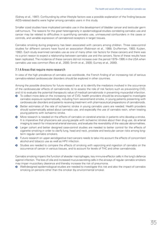 (Sidney et al., 1997). Confounding by other lifestyle factors was a possible explanation of the finding because
AIDS-related deaths were higher among cannabis users in this study.
Smaller sized studies have implicated cannabis use in the development of bladder cancer and testicular germ
cell tumours. The reasons for the great heterogeneity in epidemiological studies correlating cannabis use and
cancer may be related to difficulties in quantifying cannabis use, unmeasured confounders in the cases or
controls, and variable expression of cannabinoid receptors in target tissues.
Cannabis smoking during pregnancy has been associated with cancers among children. Three case-control
studies for different cancers have found an association (Robinson et al., 1989; Grufferman, 1993; Kuijten,
1992). Each study examined cannabis use as one of many other risk factors for these cancers and there was
no a priori reason to expect a relationship between cannabis use and the cancers. None of these results have
been replicated. The incidence of these cancers did not increase over the period 1979−1995 in the USA when
cannabis use was common (Reis et al., 2000; Smith et al., 2000; Gurney et al., 2000).
7.1.4 Areas that require more research
In view of the high prevalence of cannabis use worldwide, the French finding of an increasing risk of serious
cannabis-related cardiovascular disorders should be explored in other countries.
Among the possible directions for future research are: a) to identify the mediators involved in the occurrence
of the cardiovascular effects of cannabinoids; b) to assess the role of risk factors such as pre-existing CVD;
and iii) to evaluate the potential therapeutic value of medical cannabinoids in preventing myocardial infarction.
oo To collect more data on the increasing risk of CVD, health providers should be encouraged to investigate
cannabis exposure systematically, including from second-hand smoke, in young patients presenting with
cardiovascular disorders and patients receiving treatment with pharmaceutical preparations of cannabinoids.
oo Better estimates of the rate of ischaemic stroke in young cannabis users are needed. Health providers
should systematically asked about cannabis use, and especially the use of cannabis resin, when treating
young patients with ischaemic stroke.
oo More research is needed on the effects of cannabis on cerebral arteries in patients who develop a stroke.
It is imperative that physicians ask young people with ischaemic strokes about their drug use, do arterial
imaging to search for intracranial arterial stenosis, and evaluate the reversibility of the vascular abnormalities.
oo Larger cohort and better designed case-control studies are needed to better control for the effects of
cigarette smoking in order to clarify lung, head and neck, prostate and testicular cancer risks among long-
term regular cannabis smokers.
oo Future research on upper aerodigestive tract cancers needs to take into account the effects of concomitant
alcohol and tobacco use as well as HPV infection.
oo Studies are needed to compare the effects of smoking with vaporizing and ingestion of cannabis on the
occurrence of cancer in various tissues, and to account for levels of THC and other cannabinoids.
Cannabis smoking impairs the function of alveolar macrophages, key immune-effector cells in the lung’s defence
against infection. The loss of cilia and increased mucus-secreting cells in the airways of regular cannabis smokers
may impair mucociliary clearance and thereby increase the risk of pneumonia.
oo Well-designed epidemiological studies are needed to investigate this risk and also the impact of cannabis
smoking on persons other than the smoker (by environmental smoke).
35
The health and social effects of nonmedical cannabis use
 
