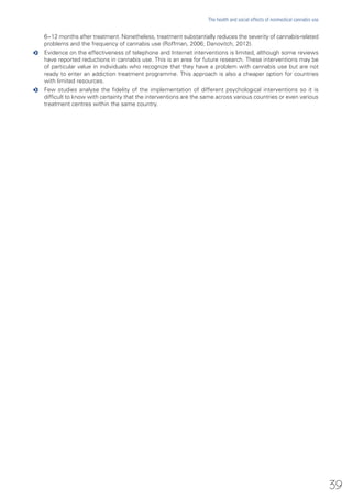 6−12 months after treatment. Nonetheless, treatment substantially reduces the severity of cannabis-related
problems and the frequency of cannabis use (Roffman, 2006; Danovitch, 2012).
oo Evidence on the effectiveness of telephone and Internet interventions is limited, although some reviews
have reported reductions in cannabis use. This is an area for future research. These interventions may be
of particular value in individuals who recognize that they have a problem with cannabis use but are not
ready to enter an addiction treatment programme. This approach is also a cheaper option for countries
with limited resources.
oo Few studies analyse the fidelity of the implementation of different psychological interventions so it is
difficult to know with certainty that the interventions are the same across various countries or even various
treatment centres within the same country.
39
The health and social effects of nonmedical cannabis use
 