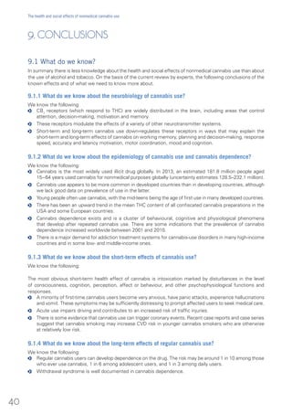 9. CONCLUSIONS
9.1 What do we know?
In summary there is less knowledge about the health and social effects of nonmedical cannabis use than about
the use of alcohol and tobacco. On the basis of the current review by experts, the following conclusions of the
known effects and of what we need to know more about.
9.1.1 What do we know about the neurobiology of cannabis use?
We know the following:
oo CB1
receptors (which respond to THC) are widely distributed in the brain, including areas that control
attention, decision-making, motivation and memory.
oo These receptors modulate the effects of a variety of other neurotransmitter systems.
oo Short-term and long-term cannabis use down-regulates these receptors in ways that may explain the
short-term and long-term effects of cannabis on working memory, planning and decision-making, response
speed, accuracy and latency motivation, motor coordination, mood and cognition.
9.1.2 What do we know about the epidemiology of cannabis use and cannabis dependence?
We know the following:
oo Cannabis is the most widely used illicit drug globally. In 2013, an estimated 181.8 million people aged
15−64 years used cannabis for nonmedical purposes globally (uncertainty estimates 128.5–232.1 million).
oo Cannabis use appears to be more common in developed countries than in developing countries, although
we lack good data on prevalence of use in the latter.
oo Young people often use cannabis, with the mid-teens being the age of first use in many developed countries.
oo There has been an upward trend in the mean THC content of all confiscated cannabis preparations in the
USA and some European countries.
oo Cannabis dependence exists and is a cluster of behavioural, cognitive and physiological phenomena
that develop after repeated cannabis use. There are some indications that the prevalence of cannabis
dependence increased worldwide between 2001 and 2010.
oo There is a major demand for addiction treatment systems for cannabis-use disorders in many high-income
countries and in some low- and middle-income ones.
9.1.3 What do we know about the short-term effects of cannabis use?
We know the following:
The most obvious short-term health effect of cannabis is intoxication marked by disturbances in the level
of consciousness, cognition, perception, affect or behaviour, and other psychophysiological functions and
responses.
oo A minority of first-time cannabis users become very anxious, have panic attacks, experience hallucinations
and vomit. These symptoms may be sufficiently distressing to prompt affected users to seek medical care.
oo Acute use impairs driving and contributes to an increased risk of traffic injuries.
oo There is some evidence that cannabis use can trigger coronary events. Recent case reports and case series
suggest that cannabis smoking may increase CVD risk in younger cannabis smokers who are otherwise
at relatively low risk.
9.1.4 What do we know about the long-term effects of regular cannabis use?
We know the following:
oo Regular cannabis users can develop dependence on the drug. The risk may be around 1 in 10 among those
who ever use cannabis, 1 in 6 among adolescent users, and 1 in 3 among daily users.
oo Withdrawal syndrome is well documented in cannabis dependence.
40
The health and social effects of nonmedical cannabis use
 