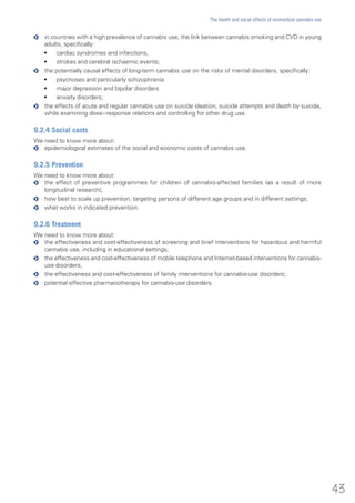 oo in countries with a high prevalence of cannabis use, the link between cannabis smoking and CVD in young
adults, specifically:
•	 cardiac syndromes and infarctions,
•	 strokes and cerebral ischaemic events;
oo the potentially causal effects of long-term cannabis use on the risks of mental disorders, specifically:
•	 psychoses and particularly schizophrenia
•	 major depression and bipolar disorders
•	 anxiety disorders;
oo the effects of acute and regular cannabis use on suicide ideation, suicide attempts and death by suicide,
while examining dose−response relations and controlling for other drug use.
9.2.4 Social costs
We need to know more about:
oo epidemiological estimates of the social and economic costs of cannabis use.
9.2.5 Prevention
We need to know more about:
oo the effect of preventive programmes for children of cannabis-affected families (as a result of more
longitudinal research);
oo how best to scale up prevention, targeting persons of different age groups and in different settings;
oo what works in indicated prevention.
9.2.6 Treatment
We need to know more about:
oo the effectiveness and cost-effectiveness of screening and brief interventions for hazardous and harmful
cannabis use, including in educational settings;
oo the effectiveness and cost-effectiveness of mobile telephone and Internet-based interventions for cannabis-
use disorders;
oo the effectiveness and cost-effectiveness of family interventions for cannabis-use disorders;
oo potential effective pharmacotherapy for cannabis-use disorders.
43
The health and social effects of nonmedical cannabis use
 