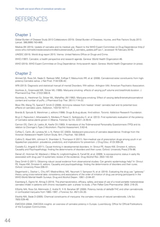 REFERENCES
Chapter 1
Global Burden of Disease Study 2013 Collaborators (2015). Global Burden of Diseases, Injuries, and Risk Factors Study 2013.
Lancet. 386;9995:743–800.
Madras BK (2015). Update of cannabis and its medical use. Report to the WHO Expert Committee on Drug Dependence (http://
www.who.int/medicines/access/controlled-substances/6_2_cannabis_update.pdf?ua=1, accessed 16 February 2016).
UNODC (2015). World drug report 2015. Vienna: United Nations Office on Drugs and Crime.
WHO (1997). Cannabis: a health perspective and research agenda. Geneva: World Health Organization:46.
WHO (2015). WHO Expert Committee on Drug Dependence: thirty-seventh report. Geneva: World Health Organization (in press).
Chapter 2
Ahmed SA, Ross SA, Slade D, Radwan MM, Zulfiqar F, Matsumoto RR, et al. (2008). Cannabinoid ester constituents from high-
potency Cannabis sativa. J Nat Prod. 71(4):536–42.
APA (2013). Diagnostic and statistical manual of mental Disorders, fifth edition. Arlington (VA): American Psychiatric Association.
Azorlosa JL, Greenwald MK, Stitzer ML (1995). Marijuana smoking: effects of varying puff volume and breathhold duration. J
Pharmacol Exp Ther. 272(2):560–9.
Azorlosa JL, Heishman SJ, Stitzer ML, Mahaffey JM (1992). Marijuana smoking: Effect of varying delta-9-tetrahydrocannabinol
content and number of puffs. J Pharmacol Exp Ther. 261(1):114–22.
Bloor RN, Wang TS, Spanel P, Smith D (2008). Ammonia release from heated ‘street’ cannabis leaf and its potential toxic
effects on cannabis users. Addiction. 103(10):1671–7.
Brands B, Sproule B, Marshman J, editors (1998). Drugs & drug abuse, third edition. Toronto: Addiction Research Foundation.
Bruci Z, Papoutsis I, Athanaselis S, Nikolaou P, Pazari E, Spiliopoulou C, et al. (2012). First systematic evaluation of the potency
of Cannabis sativa plants grown in Albania. Forensic Sci Int. 222(1−3):40–6.
Cannon DS, Clark LA, Leeka JK, Keefe CK (1993). A reanalysis of the Tridimensional Personality Questionnaire (TPQ) and its
relation to Cloninger’s Type 2 Alcoholism. Psychol Assessment. 5:62–6.
Coffey C, Carlin JB, Lynskey M, Li N, Patton GC (2003). Adolescent precursors of cannabis dependence: Findings from the
Victorian Adolescent Health Cohort Study. Brit J Psychiat. 182:330–6.
Collins D, Abadi MH, Johnson K, Shamblen S, Thompson K (2011). Non-medical use of prescription drugs among youth in an
Appalachian population: prevalence, predictors, and implications for prevention. J Drug Educ. 41(3):309–26
Costello EJ, Angold A (2011). Causal thinking in developmental disorders. In: Shrout PE, Keyes KM, Ornstein K, editors.
Causality and Psychopathology: finding the determinants of disorders and their cures. Oxford: University Press:279–96.
Daniel JZ, Hickman M, Macleod J, Wiles N, Lingford-Hughes A, Farrell M, et al. (2009). Is socioeconomic status in early life
associated with drug use? A systematic review of the evidence. Drug Alcohol Rev. 28(2):142–53.
Davy Smith G (2011). Obtaining robust causal evidence from observational studies: Can genetic epidemiology help? In: Shrout
PE, Keyes KM, Ornstein K, editors. Causality and psychopathology: finding the determinants of disorders and their cures.
Oxford: University Press:206–51.
Degenhardt L, Dierker L, Chiu WT, Medina-Mora, ME, Neumark Y, Sampson N, et al. (2010). Evaluating the drug use “gateway”
theory using cross-national data: consistency and associations of the order of initiation of drug use among participants in the
WHO World Mental Health Surveys. Drug and Alcohol Depen. 108(1−2):84–97.
Eisenberg E, Ogintz M, Almog S (2014). The pharmacokinetics, efficacy, safety, and ease of use of a novel portable metered-dose
cannabis inhaler in patients with chronic neuropathic pain: a phase 1a study. J Pain Palliat Care Pharmacother. 28(3): 216–25.
ElSohly MA, Ross SA, Mehmedic Z, Arafat R, Yi B, Banahan BF (2000). Potency trends of delta(9)-THC and other cannabinoids
in confiscated marijuana from 1980−1997. J Forensic Sci. 45(1):24–30.
Elsohly MA, Slade D (2005). Chemical constituents of marijuana: the complex mixture of natural cannabinoids. Life Sci.
78(5):539–48.
EMCDDA (2004). EMCDDA insights: an overview of cannabis potency in Europe. Luxembourg: Office for Official Publications
of the European Communities.
44
The health and social effects of nonmedical cannabis use
 