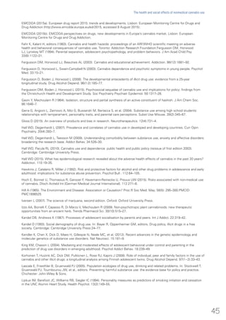 EMCDDA (2015a). European drug report 2015: trends and developments. Lisbon: European Monitoring Centre for Drugs and
Drug Addiction (http://www.emcdda.europa.eu/edr2015, accessed 8 August 2015).
EMCDDA (2015b). EMCDDA perspectives on drugs, new developments in Europe’s cannabis market. Lisbon: European
Monitoring Centre for Drugs and Drug Addiction.
Fehr K, Kalant H, editors (1983). Cannabis and health hazards: proceedings of an ARF/WHO scientific meeting on adverse
health and behavioral consequences of cannabis use. Toronto: Addiction Research Foundation.Fergusson DM, Horwood
LJ, Lynskey MT (1994). Parental separation, adolescent psychopathology, and problem behaviors. J Am Acad Child Psy.
33(8):1122–31.
Fergusson DM, Horwood LJ, Beautrais AL (2003). Cannabis and educational achievement. Addiction. 98(12):1681–92.
Fergusson D, Horwood L, Swain-Campbell N (2003). Cannabis dependence and psychotic symptoms in young people. Psychol
Med. 33:15–21.
Fergusson D, Boden J, Horwood L (2008). The developmental antecedents of illicit drug use: evidence from a 25-year
longitudinal study. Drug Alcohol Depend. 96(1-2):165–77.
Fergusson DM, Boden J, Horwood L (2015). Psychosocial sequelae of cannabis use and implications for policy: findings from
the Christchurch Health and Development Study. Soc Psychiatry Psychiatr Epidemiol. 50:1317–26.
Gaoni Y, Mechoulam R (1964). Isolation, structure and partial synthesis of an active constituent of hashish. J Am Chem Soc.
86:1646–7.
Gerra G, Angioni L, Zaimovic A, Moi G, Bussandri M, Bertacca S, et al. (2004). Substance use among high school students:
relationships with temperament, personality traits, and parental care perceptions. Subst Use Misuse. 39(2):345–67.
Gloss D (2015). An overview of products and bias in research. Neurotherapeutics. 12(4):731–4.
Hall WD, Degenhardt L (2007). Prevalence and correlates of cannabis use in developed and developing countries. Curr Opin
Psychiatry. 20(4):393–7.
Hall WD, Degenhardt L, Teesson M (2009). Understanding comorbidity between substance use, anxiety and affective disorders:
broadening the research base. Addict Behav. 34:526–30.
Hall WD, Pacula RL (2010). Cannabis use and dependence: public health and public policy (reissue of first edition 2003).
Cambridge: Cambridge University Press.
Hall WD (2015). What has epidemiological research revealed about the adverse health effects of cannabis in the past 20 years?
Addiction. 110:19–35.
Hawkins J, Catalano R, Miller J (1992). Risk and protective factors for alcohol and other drug problems in adolescence and early
adulthood: implications for substance abuse prevention. Psychol Bull . 112:64–105.
Hoch E, Bonnet U, Thomasius R, Ganszer F, Havemann-Reinecke U, Preuus UW (2015). Risks associated with non-medical use
of cannabis. Dtsch Arztebl Int [German Medical Journal International]. 112:271–8.
Hill A (1965). The Environment and Disease: Association or Causation? Proc R Soc Med. May; 58(5): 295–300.PMCID:
PMC1898525
Iversen L (2007). The science of marijuana, second edition. Oxford: Oxford University Press.
Izzo AA, Borrelli F, Capasso R, Di Marzo V, Mechoulam R (2009). Non-psychotropic plant cannabinoids: new therapeutic
opportunities from an ancient herb. Trends Pharmacol Sci. 30(10):515–27.
Kandel DB, Andrews K (1987). Processes of adolescent socialisation by parents and peers. Int J Addict. 22:319–42.
Kandel D (1993). Social demography of drug use. In: Bayer R, Oppenheimer GM, editors. Drug policy, illicit drugs in a free
society. Cambridge: Cambridge University Press:24–77.
Kendler K, Chen X, Dick D, Maes H, Gillespie N, Neale MC, et al. (2012). Recent advances in the genetic epidemiology and
molecular genetics of substance use disorders. Nat Neurosci. 15:181–9.
King KM, Chassin L (2004). Mediating and moderated effects of adolescent behavioral under control and parenting in the
prediction of drug use disorders in emerging adulthood. Psychol Addict Behav. 18:239–49.
Korhonen T, Huizink AC, Dick DM, Pulkkinen L, Rose RJ, Kapiro J (2008). Role of individual, peer and family factors in the use of
cannabis and other illicit drugs: a longitudinal analysis among Finnish adolescent twins. Drug Alcohol Depend. 97(1−2):33–43.
Lascala E, Friesthler B, Gruenwald PJ (2005). Population ecologies of drug use, drinking and related problems. In: Stockwell T,
Gruenwald PJ, Toumbourou JW, et al., editors. Preventing harmful substance use: the evidence base for policy and practice.
Chichester: John Wiley & Sons.
Lipkus IM, Barefoot JC, Williams RB, Siegler IC (1994). Personality measures as predictors of smoking initiation and cessation
in the UNC Alumni Heart Study. Health Psychol. 13(2):149–55.
45
The health and social effects of nonmedical cannabis use
 