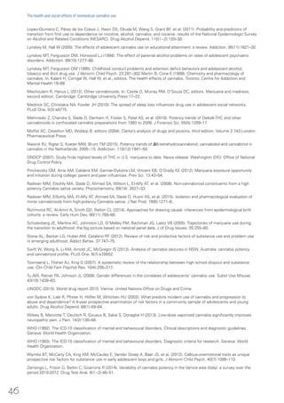 Lopez-Quintero C, Pérez de los Cobos J, Hasin DS, Okuda M, Wang S, Grant BF, et al. (2011). Probability and predictors of
transition from first use to dependence on nicotine, alcohol, cannabis, and cocaine: results of the National Epidemiologic Survey
on Alcohol and Related Conditions (NESARC). Drug Alcohol Depend. 115(1−2):120–30.
Lynskey M, Hall W (2000). The effects of adolescent cannabis use on educational attainment: a review. Addiction. 95(11):1621–30.
Lynskey MT, Fergusson DM, Horwood LJ (1994). The effect of parental alcohol problems on rates of adolescent psychiatric
disorders. Addiction. 89(10):1277–86.
Lynskey MT, Fergusson DM (1995). Childhood conduct problems and attention deficit behaviors and adolescent alcohol,
tobacco and illicit drug use. J Abnorm Child Psych. 23:281–302.Martin B, Cone E (1999). Chemistry and pharmacology of
cannabis. In: Kalant H, Corrigal W, Hall W, et al., editors. The health effects of cannabis. Toronto: Centre for Addiction and
Mental Health:19–68.
Mechoulam R, Hanus L (2012). Other cannabinoids. In: Castle D, Murray RM, D’Souza DC, editors. Marijuana and madness,
second edition. Cambridge: Cambridge University Press:17–22.
Mednick SC, Christakis NA, Fowler JH (2010). The spread of sleep loss influences drug use in adolescent social networks.
PLoS One. 5(3):e9775.
Mehmedic Z, Chandra S, Slade D, Denham H, Foster S, Patel AS, et al. (2010). Potency trends of Delta9-THC and other
cannabinoids in confiscated cannabis preparations from 1993 to 2008. J Forensic Sci. 55(5):1209–17.
Moffat AC, Osselton MD, Widdop B, editors (2004). Clarke’s analysis of drugs and poisons, third edition. Volume 2:743.London:
Pharmaceutical Press.
Niesink RJ, Rigter S, Koeter MW, Brunt TM (2015). Potency trends of Δ(9)-tetrahydrocannabinol, cannabidiol and cannabinol in
cannabis in the Netherlands: 2005−15. Addiction. 110(12):1941–50.
ONDCP (2007). Study finds highest levels of THC in U.S. marijuana to date. News release. Washington (DC): Office of National
Drug Control Policy.
Pinchevsky GM, Arria AM, Caldeira KM, Garnier-Dykstra LM, Vincent KB, O’Grady KE (2012). Marijuana exposure opportunity
and initiation during college: parent and peer influences. Prev Sci. 13:43–54.
Radwan MM, Elsohly MA, Slade D, Ahmed SA, Wilson L, El-Alfy AT, et al. (2008). Non-cannabinoid constituents from a high
potency Cannabis sativa variety. Phytochemistry. 69(14): 2627–33.
Radwan MM, ElSohly MA, El-Alfy AT, Ahmed SA, Slade D, Husni AS, et al. (2015). Isolation and pharmacological evaluation of
minor cannabinoids from high-potency Cannabis sativa. J Nat Prod. 78(6):1271–6.
Richmond RC, Al-Amin A, Smith GD, Relton CL (2014). Approaches for drawing causal inferences from epidemiological birth
cohorts: a review. Early Hum Dev. 90(11):769–80.
Schulenberg JE, Merline AC, Johnston LD, O’Malley PM, Bachman JG, Laetz VB (2005). Trajectories of marijuana use during
the transition to adulthood: the big picture based on national panel data. J of Drug Issues. 35:255–80.
Stone AL, Becker LG, Huber AM, Catalano RF (2012). Review of risk and protective factors of substance use and problem use
in emerging adulthood. Addict Behav. 37:747–75.
Swift W, Wong A, Li KM, Arnold JC, McGregor IS (2013). Analysis of cannabis seizures in NSW, Australia: cannabis potency
and cannabinoid profile. PLoS One. 8(7):e70052.
Townsend L, Flisher AJ, King G (2007). A systematic review of the relationship between high school dropout and substance
use. Clin Child Fam Psychol Rev. 10(4):295–317.
Tu AW, Ratner PA, Johnson JL (2008). Gender differences in the correlates of adolescents’ cannabis use. Subst Use Misuse.
43(10):1438–63.
UNODC (2015). World drug report 2015. Vienna: United Nations Office on Drugs and Crime.
von Sydow K, Lieb R, Pfister H, Höfler M, Wittchen HU (2002). What predicts incident use of cannabis and progression to
abuse and dependence? A 4-year prospective examination of risk factors in a community sample of adolescents and young
adults. Drug Alcohol Depend. 68(1):49–64.
Wilsey B, Marcotte T, Deutsch R, Gouaux B, Sakai S, Donaghe H (2013). Low-dose vaporized cannabis significantly improves
neuropathic pain. J Pain. 14(2):136–48.
WHO (1992). The ICD-10 classification of mental and behavioural disorders. Clinical descriptions and diagnostic guidelines .
Geneva: World Health Organization.
WHO (1993). The ICD-10 classification of mental and behavioural disorders. Diagnostic criteria for research. Geneva: World
Health Organization.
Wymbs BT, McCarty CA, King KM, McCauley E, Vander Stoep A, Baer JS, et al. (2012). Callous-unemotional traits as unique
prospective risk factors for substance use in early adolescent boys and girls. J Abnorm Child Psych. 40(7):1099–110.
Zamengo L, Frison G, Bettin C, Sciarrone R (2014). Variability of cannabis potency in the Venice area (Italy): a survey over the
period 2010-2012. Drug Test Anal. 6(1−2):46–51.
46
The health and social effects of nonmedical cannabis use
 