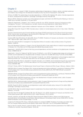 Chapter 3
Anthony J, Warner L, Kessler R (1994). Comparative epidemiology of dependence on tobacco, alcohol, controlled substances
and inhalants: basic findings from the National Comorbidity Survey. Exp and Clin Psychopharm. 2(3):244–68.
Anthony JC (2006). The epidemiology of cannabis dependence. In: Roffman RA, Stephens RS, editors. Cannabis dependence:
its nature, consequences and treatment. Cambridge: Cambridge University Press:58–105.
Bhana A (2015). Adolescent cannabis use in Africa [background paper submitted to the WHO Scientific Meeting on Harms to
Health Due to Cannabis, Stockholm, 21–23 April 2015].
Calabria B, Degenhardt L, Briegleb C, Vos T, Hall W, Lysneky M, et al. (2010). Systematic reviews of prospective studies
investigating “remission” from amphetamine, cannabis, cocaine and opioid dependence. Addict Behav. 35:741–9.
Castillo Carniglia A (2015). Large increase in adolescent marijuana use in Chile. Addiction. 110(1):185–6.
Chopra RN, Chopra GS, Chopra IC (1942). Cannabis sativa in relation to mental diseases and crime in India. Indian J Med Res.
30:155–71.
Comisión Interamericanana para el Control del Abuso de Drogas (CICAD) (Inter-American Drug Abuse Control Commission)
(2015). Informe sobre uso de drogas en las Américas 2015. Washington (DC): CICAD (www.cicad.oas.org/apps/Document.
aspx?Id=3209, accessed 05 September 2015).
Compton WM, Grant BF, Colliver JD, Glantz MD, Stinson FS (2004). Prevalence of marijuana use disorders in the United States:
1991−1992 and 2001−2002. JAMA. 291(17):2114–21.
Cooper ZD, Haney M (2014). Investigation of sex-dependent effects of cannabis in daily cannabis smokers. Drug Alcohol
Depend. 136:85–91.
Davis JM, Mendelson B, Berkes JJ, Suleta K, Corsi KF, Booth RE (2015). Public health effects of medical marijuana legalization
in Colorado. Am J Prev Med. doi:10.1016/j.amepre.2015.06.034 (Epub ahead of print).
Degenhardt L, Hall WD (2012). Extent of illicit drug use and dependence, and their contribution to the global burden of disease.
Lancet. 379(9810):55–70.
Degenhardt L, Ferrari AJ, Calabria B, Hall WD, Norman R, McGrath J, et al. (2013). The global epidemiology and contribution of
cannabis use and dependence to the global burden of disease: results from the GBD 2010 Study. PLoS One. 8(10):e76635.
Dines AM, Wood DM, Galicia M, Yates CM, Heyerdahl F, Hovda KE, et al. (2015a). Presentations to the emergency department
following cannabis use – a multi-centre case series from ten European countries. J Med Toxicol. 11(4):415−21.
Dines AM, Wood DM, Yates C, Heyerdahl F, Hovda KE, Giraudon I, et al. (2015b). Acute recreational drug and new psychoactive
substance toxicity in Europe: 12 months data collection from the European Drug Emergencies Network (Euro-DEN). Clin
Toxicol. 53(9):893−900.
El Omari F, Toufiq J (2015). The Mediterranean School Survey Project on Alcohol and Other Drugs in Morocco. Addicta. 2:30–9.
EMCDDA (2014). European Drug Report 2014: trends and developments [online publication]. Luxembourg: Publications Office
of the European Union (www.emcdda.europa.eu/attachements.cfm/att_228272_EN_TDAT14001ENN.pdf, accessed 05
September 2015).
EMCDDA (2015a). European Drug Report 2015: trends and developments [online publication]. Luxembourg: Publications Office
of the European Union (http://www.emcdda.europa.eu/edr2015, accessed 05 September 2015).
EMCDDA (2015b). EMCDDA Perspectives on Drugs: new developments in Europe’s cannabis market. Lisbon, European
Monitoring Centre for Drugs and Drug Addiction.
EMCDDA (2015c). Statistical bulletin [online publication]. Lisbon: European Monitoring Centre for Drugs and Drug Addiction
(http://www.emcdda.europa.eu/data/stats2015, accessed 05 September 2015).
Hall WD, Pacula RL (2010). Cannabis use and dependence: public health and public policy, (reissue of first edition 2003).
Cambridge: Cambridge University Press.
Hall WD (2015). What has epidemiological research revealed about the adverse health effects of cannabis in the past 20 years?
Addiction. 110:19–35.
Hasin DS, Saha TD, Kerridge BT, Goldstein RB, Chou SP, Zhang H, et al. (2015). Prevalence of marijuana use disorders in the
United States between 2001−2002 and 2012−2013. JAMA Psychiatry. 72(12):1235–42.
Horta RL, Horta BL, da Costa AW, do Prado RR, Oliveira-Campos M, Malta DC (2014). Lifetime use of illicit drugs and
associated factors among Brazilian schoolchildren, National Adolescent School-based Health Survey (PeNSE 2012). Rev Bras
Epidemiol [Brazilian Journal of Epidemiology]. 17:31–45.
Jungerman FS, Menezes PR, Pinsky I, Zaleski M, Caetano R, Laranjeira R (2009). Prevalence of cannabis use in Brazil: data
from the I Brazilian National Alcohol Survey (BNAS). Addict Behav. 35(3):190−3. doi:10.1016/j.addbeh.2009.09.022.
Kaar SJ, Gao CX, Lloyd B, Smith K, Lubman DI (2015). Trends in cannabis-related ambulance presentations from 2000 to 2013
in Melbourne, Australia. Drug Alcohol Depend. 155:24–30.
47
The health and social effects of nonmedical cannabis use
 