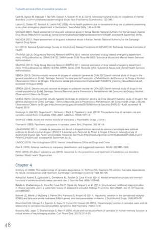 Kadri N, Agoub M, Assouab F, Tazi MA, Didouh A, Stewart R, et al. (2010). Moroccan national study on prevalence of mental
disorders: a community-based epidemiological study. Acta Psychiatrica Scandinavica. 122:340.
Liakoni E, Dolder PC, Rentsch K, Liechti ME (2015). Acute health problems due to recreational drug use in patients presenting
to an urban emergency department in Switzerland. Swiss Med Wkly. 145:w14166.
NACADA (2007). Rapid assessment of drug and substance abuse in Kenya. Nairobi: National Authority for the Campaign Against
Drug Abuse (http://www.nacada.go.ke/wp-content/uploads/2010/06/rapidassessment-web.pdf, accessed 6 September 2015).
NACADA (2012). Rapid assessment of drug and substance abuse in Kenya. Nairobi: National Authority for the Campaign
Against Drug Abuse.
NIH (2012). National Epidemiologic Survey on Alcohol and Related Conditions-III (NESARC-III). Bethesda: National Institutes of
Health.
SAMHSA (2012). Drug Abuse Warning Network (DAWN) 2010: national estimates of drug related emergency department
visits. HHS publication no. (SMA)12-4733, DAWN series D-38. Rockville (MD): Substance Abuse and Mental Health Services
Administration.
SAMHSA (2013). Drug Abuse Warning Network (DAWN) 2011: national estimates of drug related emergency department
visits. HHS publication no. (SMA) 13-4760, DAWN Series D-39. Rockville (MD): Substance Abuse and Mental Health Services
Administration.
SENDA (2013). Décimo estudio nacional de drogas en población general de Chile 2012 [tenth national study of drugs in the
general population of Chile]. Santiago: Servicio Nacional para la Prevención y Rehabilitación del Consumo de Droga y Alcohol;
Observatorio Chileno de Drogas. (http://www.senda.gob.cl/wpcontent/uploads/2011/04/2012_Decimo_EstudioNacional.pdf,
accessed 18 August 2015).
SENDA (2014). Décimo estudio nacional de drogas en población escolar de Chile 2013 [tenth national study of drugs in the
school population of Chile]. Santiago: Servicio Nacional para la Prevención y Rehabilitación del Consumo de Droga y Alcohol ;
Observatorio Chileno de Drogas.
SENDA (2015). Décimo primer estudio nacional de drogas en población general de Chile [eleventh national study of drugs in the
general population of Chile]. Santiago: : Servicio Nacional para la Prevención y Rehabilitación del Consumo de Droga y Alcohol;
Observatorio Chileno de Drogas (http://www.senda.gob.cl/media/2015/08/Informe-Ejecutivo-ENPG-2014.pdf, accessed 18
August 2015).
Roxburgh A, Hall WD, Degenhardt L, Mclaren J, Black E, Copeland J, et al. (2010). The epidemiology of cannabis use and
cannabis-related harm in Australia 1993−2007. Addiction. 105(6):1071–9.
Smith DE (1968). Acute and chronic toxicity of marijuana. J Psychedelic Drugs. 2:37–47.
Thomas H (1993). Psychiatric symptoms in cannabis users. Brit J Psychiat. 163:141–9.
UNIAD/INPAD (2012). Unidade de pesquisas em álcool e drogas/Instituto nacional de ciència e tecnologia para políticas
públicas do álcool e outras drogas. LENAD II (Levantamento Nacional de Álcool e Drogas II [Second national survey of
alcohol and drugs]). São Paulo: Universidade federal de São Paulo (http://inpad.org.br/wp-content/uploads/2014/03/Lenad-II-
Relat%C3%B3rio.pdf, accessed 05 September 2015).
UNODC (2015). World drug report 2015. Vienna: United Nations Office on Drugs and Crime.
Weil A (1970). Adverse reactions to marijuana, classification, and suggested treatment. NEJM. 282:997–1000.
WHO (2010). ATLAS on substance use (2010): resources for the preventions and treatment of substance use disorders.
Geneva: World Health Organization.
Chapter 4
Anthony JC (2006). The epidemiology of cannabis dependence. In: Roffman RA, Stephens RS, editors. Cannabis dependence:
its nature, consequences and treatment. Cambridge: Cambridge University Press:58–105.
Ashtari M, Avants B, Cyckowski L, Cervellione KL, Roofeh D, Cook P, et al. (2011). Medial temporal structures and memory
functions in adolescents with heavy cannabis use. J Psychiat Res. 45(8):1055–66.
Batalla A, Bhattacharyya S, Yücel M, Fusar-Poli P, Crippa JA, Nogué S, et al. (2013). Structural and functional imaging studies
in chronic cannabis users: a systematic review of adolescent and adult findings. PLoS One. 8(2):e55821. doi:10.1371/journal.
pone.0055821.
Bidwell LC, Metrik J, McGeary J, Palmer RH, Francazio S, Knopik VS (2013). Impulsivity, variation in the cannabinoid receptor
(CNR1) and fatty acid amide hydrolase (FAAH) genes, and marijuana-related problems. J Stud Alcohol Drugs. 74(6):867–78.
Bloomfield MA, Morgan CJ, Egerton A, Kapur S, Curran HV, Howes OD (2014). Dopaminergic function in cannabis users and its
relationship to cannabis-induced psychotic symptoms. Biol Psychiatry. 75(6):470–8.
Bossong MG, Jager G, Bhattacharyya S, Allen P (2014). Acute and non-acute effects of cannabis on human memory function: a
critical review of neuroimaging studies. Curr Pharm Des. 20(13):2114–25.
48
The health and social effects of nonmedical cannabis use
 