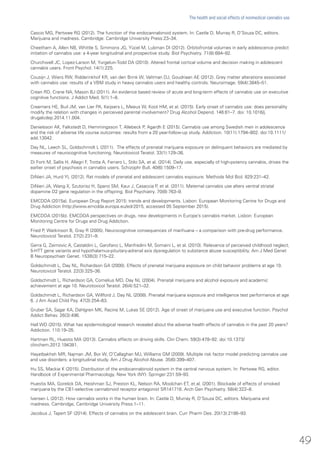 Cascio MG, Pertwee RG (2012). The function of the endocannabinoid system. In: Castle D, Murray R, D’Souza DC, editors.
Marijuana and madness. Cambridge: Cambridge University Press:23–34.
Cheetham A, Allen NB, Whittle S, Simmons JG, Yücel M, Lubman DI (2012). Orbitofrontal volumes in early adolescence predict
initiation of cannabis use: a 4-year longitudinal and prospective study. Biol Psychiatry. 71(8):684–92.
Churchwell JC, Lopez-Larson M, Yurgelun-Todd DA (2010). Altered frontal cortical volume and decision making in adolescent
cannabis users. Front Psychol. 14(1):225.
Cousijn J, Wiers RW, Ridderinkhof KR, van den Brink W, Veltman DJ, Goudriaan AE (2012). Grey matter alterations associated
with cannabis use: results of a VBM study in heavy cannabis users and healthy controls. Neuroimage. 59(4):3845–51.
Crean RD, Crane NA, Mason BJ (2011). An evidence based review of acute and long-term effects of cannabis use on executive
cognitive functions. J Addict Med. 5(1):1–8.
Creemers HE, Buil JM, van Lier PA, Keijsers L, Meeus W, Koot HM, et al. (2015). Early onset of cannabis use: does personality
modify the relation with changes in perceived parental involvement? Drug Alcohol Depend. 146:61–7. doi: 10.1016/j.
drugalcdep.2014.11.004.
Danielsson AK, Falkstedt D, Hemmingsson T, Allebeck P, Agardh E (2015). Cannabis use among Swedish men in adolescence
and the risk of adverse life course outcomes: results from a 20 year-follow-up study. Addiction. 10(11):1794–802. doi:10.1111/
add.13042.
Day NL, Leech SL, Goldschmidt L (2011). The effects of prenatal marijuana exposure on delinquent behaviors are mediated by
measures of neurocognitive functioning. Neurotoxicol Teratol. 33(1):129–36.
Di Forti M, Sallis H, Allegri F, Trotta A, Ferraro L, Stilo SA, et al. (2014). Daily use, especially of high-potency cannabis, drives the
earlier onset of psychosis in cannabis users. Schizophr Bull. 40(6):1509–17.
DiNieri JA, Hurd YL (2012). Rat models of prenatal and adolescent cannabis exposure. Methods Mol Biol. 829:231–42.
DiNieri JA, Wang X, Szutorisz H, Spano SM, Kaur J, Casaccia P, et al. (2011). Maternal cannabis use alters ventral striatal
dopamine D2 gene regulation in the offspring. Biol Psychiatry. 70(8):763–9.
EMCDDA (2015a). European Drug Report 2015: trends and developments. Lisbon: European Monitoring Centre for Drugs and
Drug Addiction (http://www.emcdda.europa.eu/edr2015, accessed 05 September 2015).
EMCDDA (2015b). EMCDDA perspectives on drugs, new developments in Europe’s cannabis market. Lisbon: European
Monitoring Centre for Drugs and Drug Addiction.
Fried P, Watkinson B, Gray R (2005). Neurocognitive consequences of marihuana – a comparison with pre-drug performance.
Neurotoxicol Teratol. 27(2):231–9.
Gerra G, Zaimovic A, Castaldini L, Garofano L, Manfredini M, Somaini L, et al. (2010). Relevance of perceived childhood neglect,
5-HTT gene variants and hypothalamus-pituitary-adrenal axis dysregulation to substance abuse susceptibility. Am J Med Genet
B Neuropsychiatr Genet. 153B(3):715–22.
Goldschmidt L, Day NL, Richardson GA (2000). Effects of prenatal marijuana exposure on child behavior problems at age 10.
Neurotoxicol Teratol. 22(3):325–36.
Goldschmidt L, Richardson GA, Cornelius MD, Day NL (2004). Prenatal marijuana and alcohol exposure and academic
achievement at age 10. Neurotoxicol Teratol. 26(4):521–32.
Goldschmidt L, Richardson GA, Willford J, Day NL (2008). Prenatal marijuana exposure and intelligence test performance at age
6. J Am Acad Child Psy. 47(3):254–63.
Gruber SA, Sagar KA, Dahlgren MK, Racine M, Lukas SE (2012). Age of onset of marijuana use and executive function. Psychol
Addict Behav. 26(3):496.
Hall WD (2015). What has epidemiological research revealed about the adverse health effects of cannabis in the past 20 years?
Addiction. 110:19–35.
Hartman RL, Huestis MA (2013). Cannabis effects on driving skills. Clin Chem. 59(3):478–92. doi:10.1373/
clinchem.2012.194381.
Hayatbakhsh MR, Najman JM, Bor W, O’Callaghan MJ, Williams GM (2009). Multiple risk factor model predicting cannabis use
and use disorders: a longitudinal study. Am J Drug Alcohol Abuse. 35(6):399–407.
Hu SS, Mackie K (2015). Distribution of the endocannabinoid system in the central nervous system. In: Pertwee RG, editor.
Handbook of Experimental Pharmacology. New York (NY): Springer:231:59–93.
Huestis MA, Gorelick DA, Heishman SJ, Preston KL, Nelson RA, Moolchan ET, et al. (2001). Blockade of effects of smoked
marijuana by the CB1-selective cannabinoid receptor antagonist SR141716. Arch Gen Psychiatry. 58(4):322–8.
Iversen L (2012). How cannabis works in the human brain. In: Castle D, Murray R, D’Souza DC, editors. Marijuana and
madness. Cambridge, Cambridge University Press:1–11.
Jacobus J, Tapert SF (2014). Effects of cannabis on the adolescent brain. Curr Pharm Des. 20(13):2186–93.
49
The health and social effects of nonmedical cannabis use
 