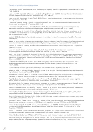 Konijnenberg C (2015). Methodological Issues in Assessing the Impact of Prenatal Drug Exposure. Substance;9(Suppl 2):39-44.
PMID: 26604776
Lopez-Larson MP, Bogorodzki P, Rogowska J, McGlade E, King JB, Terry J, et al. (2011). Altered prefrontal and insular cortical
thickness in adolescent marijuana users. Behav Brain Res. 220(1):164–172.
Lopez-Larson MP, Rogowska J, Yurgelun-Todd D (2015). Aberrant orbitofrontal connectivity in marijuana smoking adolescents.
Dev Cogn Neurosci. 16:54–62.
Lorenzetti V, Solowij N, Whittle S, Fornito A, Lubman DI, Pantelis C et al. (2015). Gross morphological brain changes with
chronic, heavy cannabis use. Br J Psychiatry. 206(1):77−8.
Lorenzetti V, Solowij N, Fornito A, Lubman DI, Yücel M (2014). The association between regular cannabis exposure and
alterations of human brain morphology: an updated review of the literature. Curr Pharm Des. 20(13):2138–67.
Lorenzetti V, Lubman DI, Fornito A, Whittle S, Takagi MJ, Solowij N, et al. (2013). The impact of regular cannabis use on the
human brain: a review of structural neuroimaging studies. In: Miller PM, editor. Biological research on addiction. San Diego
(CA): Academic Press: 711–28.
Mackie K (2005). Distribution of cannabinoid receptors in the central and peripheral nervous system. Handb Exp Pharmacol.
(168):299–325.
Madras BK (2015). Update of cannabis and its medical use. Report to the WHO Expert Committee on Drug Dependence (http://
www.who.int/medicines/access/controlled-substances/6_2_cannabis_update.pdf?ua=1 , accessed 16 February 2016).
Matochik JA, Eldreth DA, Cadet JL, Bolla KI (2005). Altered brain tissue composition in heavy marijuana users. Drug Alcohol
Depend. 77(1):23–30.
Meier MH, Caspi A, Ambler A, Harrington H, Houts R, Keefe RS, et al. (2012). Persistent cannabis users show
neuropsychological decline from childhood to midlife. Proc Natl Acad Sci U S A, 109(40):E2657–64.
Mena I, Dörr A, Viani S, Neubauer S, Gorostegui ME, Dörr MP (2013). Efectos del consumo de marihuana en escolares sobre
funciones cerebrales demostrados mediante pruebas neuropsicológicas e imágenes de neuro-SPECT [Effects of consuming
marijuana on school students’ brain functions demonstrated through neuropsychological testing and neuro-SPECT imaging].
Salud mental. 36:367–74.
Moffitt TE, Meier MH, Caspi A, Poulton R (2013). Reply to Rogeberg and Daly: no evidence that socioeconomic status
or personality differences confound the association between cannabis use and IQ decline. Proc Natl Acad Sci U S A.
110(11):E980–2.
Muro I, Rodríguez A (2015). Age, sex and personality in early cannabis use. Eur Psychiatry. 30(4):469–73.
Noland JS, Singer LT, Short EJ, Minnes S, Arendt RE, Kirchner HL, et al. (2005). Prenatal drug exposure and selective attention
in preschoolers. Neurotoxicol Teratol. 27(3):429–38.
Pistis M, Perra S, Pillolla G, Melis M, Muntoni AL, Gessa GL (2004). Adolescent exposure to cannabinoids induces long-lasting
changes in the response to drugs of abuse of rat midbrain dopamine neurons. Biol Psychiatry. 56(2):86–94.
Pope HG, Gruber AJ, Hudson JI, Cohane G, Huestis MA, Yurgelun-Todd D (2003). Early-onset cannabis use and cognitive
deficits: what is the nature of the association? Drug Alcohol Depend. 69(3):303–10.
Schneider M (2012). The impact of pubertal exposure to cannabis on the brain: a focus on animal studies. In: Castle D, Murray
R, D’Souza DC, editors. Marijuana and madness Cambridge: Cambridge University Press:82–90.
Solowij N, Jones KA, Rozman ME, Davis SM, Ciarrochi J, Heaven PC, et al. (2011). Verbal learning and memory in adolescent
cannabis users, alcohol users and non-users. Psychopharmacology. 216(1):131–44.
Solowij N, Pesa N (2012). Cannabis and cognition: short and long-term effects. In: Castle D, Murray R, D’Souza DC, editors.
Marijuana and madness, second edition. Cambridge: Cambridge University Press:91−102.
Sonon KE, Richardson GA, Cornelius JR, Kim KH, Day NL (2015). Prenatal marijuana exposure predicts marijuana use in young
adulthood. Neurotoxicol Teratol. 47:10–5.
Tortoriello G, Morris CV, Alpar A, Fuzik J, Shirran SL, Calvigioni D, et al. (2014). Miswiring the brain: Delta9-tetrahydrocannabinol
disrupts cortical development by inducing an SCG10/stathmin-2 degradation pathway. EMBO Journal. 33(7):668–85.
van der Pol P, Liebregts N, de Graaf R, Korf DJ, van den Brink W, van Laar M (2013). Predicting the transition from frequent
cannabis use to cannabis dependence: a three-year prospective study. Drug Alcohol Depend. 133(2):352−9. doi:10.1016/j.
drugalcdep.2013.06.009.
Verweij KJ, Zietsch BP, Lysnkey MT, Medland SE, Neale MC, Martin NG, et al. (2010). Genetic and environmental influences on
cannabis use initiation and problematic use: a meta-analysis of twin studies. Addiction. 105(3):417–30.
Volkow ND, Baler RD, Compton WM, Weiss SR (2014a). Adverse health effects of marijuana use. NEJM. 370(23):2219–27.
Volkow ND, Wang GW, Telang F, Fowler JS, Alexoff D, Logan J, et al. (2014b). Decreased dopamine brain reactivity in marijuana
abusers is associated with negative emotionality and addiction severity. Proc Natl Acad Sci U S A. 111(30):E3149–E3156.
50
The health and social effects of nonmedical cannabis use
 