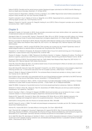 Volkow N (2015). Cannabis and the central nervous system [background paper submitted to the WHO Scientific Meeting on
Harms to Health due to Cannabis, Stockholm, 21−32 April 2015].
Yücel M, Solowij N, Respondek C, Whittle S, Fornito A, Pantelis C, et al. (2008). Regional brain abnormalities associated with
long-term heavy cannabis use. Arch Gen Psychiatry. 65:694–701.
Yücel M, Lorenzetti V, Suo C, Zalesky A, Fornito A, Takagi MJ, et al. (2016). Hippocampal harms, protection and recovery
following regular cannabis use. Transl Psychiatry. 6:e710.
Zalesky A, Solowij N, Yücel M, Lubman DI, Takagi M, Harding IH, et al. (2012). Effect of long-term cannabis use on axonal fibre
connectivity. Brain. 135(Pt 7):2245–55.
Chapter 5
Asbridge M, Hayden JA, Cartwright JL (2012). Acute cannabis consumption and motor vehicle collision risk: systematic review
of observational studies and meta-analysis. BMJ. 344:14–7.
Asbridge M, Mann R, Cusimano MD, Trayling C, Roerecke M, Tallon JM, et al. (2014). Cannabis and traffic collision risk: findings
from a case-crossover study of injured drivers presenting to emergency departments. Int J Public Health. 59(2):395–404.
Berning A, Compton R, Wochinger K (2015). Results of the 2013−2014 National roadside survey of alcohol and drug use by
drivers. Traffic Safety Facts Research Note, Report No. DOT HS 812 118. Washington (DC): National Highway Traffic Safety
Administration.
Calabria B, Degenhardt L, Hall W, Lynskey M (2010b). Does cannabis use increase the risk of death? Systematic review of
epidemiological evidence on adverse effects of cannabis use. Drug Alcohol Rev. 29:318–30.
Cherpitel CJ, Ye Y, Watters K, Brubacher JR, Strenstrom R (2012). Risk of injury from alcohol and drug use in the emergency
department: a case-crossover study. Drug Alcohol Rev. 31(4):431–438.
Chesher G, Greeley J, Saunders J (1992). Tolerance to the effects of alcohol. In: Greeley J, Gladstone W, editors. The effects of
alcohol on cognitive, psychomotor, and affective functioning. Kensington: National Drug and Alcohol Research Centre: 44–65.
Compton R, Berning A (2015). Drug and alcohol crash risk. Traffic Safety Facts Research Note, Report No. DOT HS 812 117.
Washington (DC): National Highway Traffic Safety Administration.
Crean RD, Crane NA, Mason BJ (2011). An evidence based review of acute and long-term effects of cannabis use on executive
cognitive functions. J Addict Med. 5(1):1–8.
Dines AM, Wood DM, Galicia M, Yates CM, Heyerdahl F, Hovda KE, et al. (2015). Presentations to the emergency department
following cannabis use – a multi-centre case series from ten European countries. J Med Toxicol. 11(4):415-21.
Dubois S, Mullen N, Weaver B, Bédard M (2015). The combined effects of alcohol and cannabis on driving: impact on crash
risk. Forensic Sci Int. 248: 94–100.
Elvik R (2015). Risk of road traffic injury associated with the use of drugs [background paper submitted to the WHO Technical
Consultation on Drug Use and Road Safety, Geneva, Switzerland, 17-18 December 2014.
Fischer B, Imtiaz S, Rudzinski K, Rehm J (2015). Crude estimates of cannabis-attributable mortality and morbidity in Canada–
implications for public health focused intervention priorities. J Public Health. doi:10.1093/pubmed/fdv005.
Gable RS (2004). Comparison of acute lethal toxicity of commonly abused psychoactive substances. Addiction. 99:686–96.
Gerberich S, Sidney S, Braun BL, Tekawa IS, Tolan KK, Quesenberry CP (2003). Marijuana use and injury events resulting in
hospitalization. Ann epidemiol. 13(4):230–7.
Gmel G, Kuendig, H, Rehm J, Schreyer N, Daeppen JB (2009). Alcohol and cannabis use as risk factors for injury – a case-
crossover analysis in a Swiss hospital emergency department. Biomed Central Public Health. 9:40.
Goldsmith RS, Targino MC, Fanciullo GJ, Martin DW, Hartenbaum NP, White JM, et al. (2015). Medical marijuana in the
workplace: challenges and management options for occupational physicians. J Occup Environ Med. 57(5):518–25.
Hall W (2012). Driving while under the influence of cannabis (editorial). BMJ. 344:e595.
Hall WD, Solowij N, Lemon J (1994). The health and psychological consequences of cannabis use (vol. 25). Canberra: Australian
Government Publishing Service.
Hartman RL, Huestis MA (2013). Cannabis effects on driving skills. Clin Chem. 59(3):478–92.
Hels T, Bernhoft IM, Lyckegaard A, Houwing S, Hagenzieker M, Legrand SA (2012). Risk of injury by driving with alcohol and
other drugs. Revision 2.0 DRUID − Driving Under the Influence of Drugs, Alcohol and Medicines; sixth framework programme
deliverable D2.3.5. Copenhagen: Danmarks Tekniske Universitet and partners for the European Commission.
Ilie G, Adlaf EM, Mann RE, Ialomiteanu A, Hamilton H, Rehm J, et al. (2015). Associations between a history of traumatic brain
injuries and current cigarette smoking, substance use, and elevated psychological distress in a population sample of Canadian
adults. J Neurotrauma. 32(14):1130–4.
51
The health and social effects of nonmedical cannabis use
 