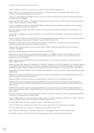 Iversen L (2007). The science of marijuana, second edition. Oxford: Oxford University Press.
Iversen L (2012). How cannabis works in the human brain. In: Castle D, Murray R, D’Souza DC, editors. Marijuana and
madness. Cambridge: Cambridge University Press:1–11.
Jouanjus E, Lapeyre-Mestre M, Micallef J (2014). Cannabis use: signal of increasing risk of serious cardiovascular disorders. J
Am Heart Assoc. 3(2):e000638.
Lachenmeier DW, Rehm J (2015). Comparative risk assessment of alcohol, tobacco, cannabis and other illicit drugs using the
margin of exposure approach. Sci Rep. 5:8126.
Laumon B, Gadegbeku B, Martin JL, Biecheler MB (2005). Cannabis intoxication and fatal road crashes in France: population
based case-control study. BMJ. 331(7529):1371.
Leirer VO, Yesavage JA, Morrow DG (1991). Marijuana carry-over effects on aircraft pilot performance. Aviat Space Environ
Med. 62(3):221–7.
Li MC, Brady JE, DiMaggio CJ, Lusardi AR, Tzong KY, Li G (2012). Marijuana use and motor vehicle crashes. Epidemiol Rev.
34(1):65–72.
Liakoni E, Dolder PC, Rentsch K, Liechti ME (2015). Acute health problems due to recreational drug use in patients presenting
to an urban emergency department in Switzerland. Swiss Med Wkly. 145:w14166.
Macdonald S, Anglin-Bodrug K, Mann RE, Erickson P, Hathaway A, Chipman M, et al. (2003). Injury risk associated with
cannabis and cocaine use. Drug Alcohol Depend. 72(2):99–115.
Mittleman MA, Lewis RA, Maclure M, Sherwood JB, Muller JE (2001). Triggering myocardial infarction by marijuana.
Circulation. 103:2805–9.
Moskowitz H (1985). Marihuana and driving. Accid Anal Prev. 17(4):323–45.
Mura P, Kintz P, Ludes B, Gaulier JM, Marquet P, Martin-Dupont S, et al. (2003). Comparison of the prevalence of alcohol,
cannabis and other drugs between 900 injured drivers and 900 control subjects: results of a French collaborative study.
Forensic Sci Int. 133(1−2):79–85.
Pacher P, Kunos G (2013). Modulating the endocannabinoid system in human health and disease – successes and failures.
FEBS J. 280(9):1918–43.
Phillips JA, Holland MG, Baldwin DD, Meuleveld LG, Mueller KL, Perkison B, et al. (2015). Marijuana in the workplace: guidance
for occupational health professionals and employers: joint guidance statement of the American Association of Occupational
Health Nurses and the American College of Occupational and Environmental Medicine. J Occup Environ Med. 57(4):459–75.
Ranganathan M, D’Souza DC (2006). The acute effects of cannabinoids on memory in humans: a review. Psychopharmacology.
188(4):425–44.
Robbe HWJ, O’Hanlon JF (1993). Marijuana and actual driving performance. Report No. DOT HS 808 078. Washington (DC):
National Highway Traffic Safety Administration.
Robbe HW (1994). Influence of marijuana on driving. Maastricht: Institute for Human Psychopharmacology.
SAMHSA (2012). Drug Abuse Warning Network (DAWN) 2010: national estimates of drug related emergency department
visits. HHS publication no. (SMA)12-4733, DAWN series D-38. Rockville (MD): Substance Abuse and Mental Health Services
Administration.
SAMHSA (2013). Drug Abuse Warning Network (DAWN) 2011: national estimates of drug related emergency department
visits. HHS publication no. (SMA) 13-4760, DAWN Series D-39. Rockville (MD): Substance Abuse and Mental Health Services
Administration.
Schmid K, Schönlebe J, Drexler H, Mueck-Weymann M (2010). The effects of cannabis on heart rate variability and well-being
in young men. Pharmacopsychiatry. 43(4):147–50.
Smiley A (1999). Marijuana: on road and driving simulator studies. In: Kalant H, Corrigall W, Hall WD, et al., editors. The health
effects of cannabis. Toronto: Centre for Addiction and Mental Health:171–91.
Smith DE (1968). Acute and chronic toxicity of marijuana. J Psychedelic Drugs. 2:37–47.
Tashkin DP (2015). Does marijuana pose risks for chronic airflow obstruction? Ann Am Thorac Soc. 12(2):235–6.
Thomas H (1993). Psychiatric symptoms in cannabis users. Brit J Psychiat. 163:141–9.
Weil A (1970). Adverse reactions to marijuana, classification, and suggested treatment. NEJM. 282:997–1000.
WHO (1997). Cannabis: a health perspective and research agenda. Geneva: World Health Organization:46.
52
The health and social effects of nonmedical cannabis use
 