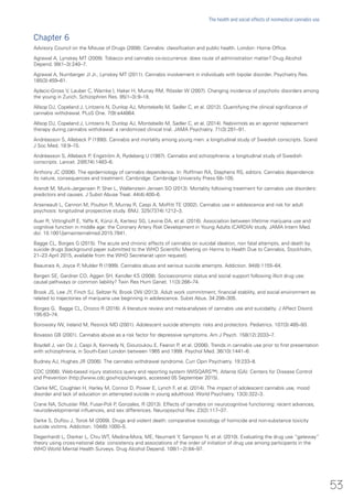 Chapter 6
Advisory Council on the Misuse of Drugs (2008). Cannabis: classification and public health. London: Home Office.
Agrawal A, Lynskey MT (2009). Tobacco and cannabis co-occurrence: does route of administration matter? Drug Alcohol
Depend. 99(1–3):240–7.
Agrawal A, Nurnberger JI Jr., Lynskey MT (2011). Cannabis involvement in individuals with bipolar disorder. Psychiatry Res.
185(3):459–61.
Ajdacic-Gross V, Lauber C, Warnke I, Haker H, Murray RM, Rössler W (2007). Changing incidence of psychotic disorders among
the young in Zurich. Schizophren Res. 95(1–3):9–18.
Allsop DJ, Copeland J, Lintzeris N, Dunlop AJ, Montebello M, Sadler C, et al. (2012). Quantifying the clinical significance of
cannabis withdrawal. PLoS One. 7(9):e44864.
Allsop DJ, Copeland J, Lintzeris N, Dunlop AJ, Montebello M, Sadler C, et al. (2014). Nabiximols as an agonist replacement
therapy during cannabis withdrawal: a randomized clinical trial. JAMA Psychiatry. 71(3):281–91.
Andréasson S, Allebeck P (1990). Cannabis and mortality among young men: a longitudinal study of Swedish conscripts. Scand
J Soc Med. 18:9–15.
Andréasson S, Allebeck P, Engström A, Rydeberg U (1987). Cannabis and schizophrenia: a longitudinal study of Swedish
conscripts. Lancet. 2(8574):1483–6.
Anthony JC (2006). The epidemiology of cannabis dependence. In: Roffman RA, Stephens RS, editors. Cannabis dependence:
its nature, consequences and treatment. Cambridge: Cambridge University Press:58–105.
Arendt M, Munk-Jørgensen P, Sher L, Wallenstein Jensen SO (2013). Mortality following treatment for cannabis use disorders:
predictors and causes. J Subst Abuse Treat. 44(4):400–6.
Arseneault L, Cannon M, Poulton R, Murray R, Caspi A, Moffitt TE (2002). Cannabis use in adolescence and risk for adult
psychosis: longitudinal prospective study. BMJ. 325(7374):1212–3.
Auer R, Vittinghoff E, Yaffe K, Künzi A, Kertesz SG, Levine DA, et al. (2016). Association between lifetime marijuana use and
cognitive function in middle age: the Coronary Artery Risk Development in Young Adults (CARDIA) study. JAMA Intern Med.
doi: 10.1001/jamainternalmed.2015.7841.
Bagge CL, Borges G (2015). The acute and chronic effects of cannabis on suicidal ideation, non fatal attempts, and death by
suicide drugs [background paper submitted to the WHO Scientific Meeting on Harms to Health Due to Cannabis, Stockholm,
21–23 April 2015, available from the WHO Secretariat upon request].
Beautrais A, Joyce P, Mulder R (1999). Cannabis abuse and serious suicide attempts. Addiction. 94(8):1155–64.
Bergen SE, Gardner CO, Aggen SH, Kendler KS (2008). Socioeconomic status and social support following illicit drug use:
causal pathways or common liability? Twin Res Hum Genet. 11(3):266–74.
Brook JS, Lee JY, Finch SJ, Seltzer N, Brook DW (2013). Adult work commitment, financial stability, and social environment as
related to trajectories of marijuana use beginning in adolescence. Subst Abus. 34:298–305.
Borges G, Bagge CL, Orozco R (2016). A literature review and meta-analyses of cannabis use and suicidality. J Affect Disord.
195:63–74.
Borowsky IW, Ireland M, Resnick MD (2001). Adolescent suicide attempts: risks and protectors. Pediatrics. 107(3):485–93.
Bovasso GB (2001). Cannabis abuse as a risk factor for depressive symptoms. Am J Psych. 158(12):2033–7.
Boydell J, van Os J, Caspi A, Kennedy N, Giouroukou E, Fearon P, et al. (2006). Trends in cannabis use prior to first presentation
with schizophrenia, in South-East London between 1965 and 1999. Psychol Med. 36(10):1441–6.
Budney AJ, Hughes JR (2006). The cannabis withdrawal syndrome. Curr Opin Psychiatry. 19:233–8.
CDC (2006). Web-based injury statistics query and reporting system (WISQARS™). Atlanta (GA): Centers for Disease Control
and Prevention (http://www.cdc.gov/ncipc/wisqars, accessed 05 September 2015).
Clarke MC, Coughlan H, Harley M, Connor D, Power E, Lynch F, et al. (2014). The impact of adolescent cannabis use, mood
disorder and lack of education on attempted suicide in young adulthood. World Psychiatry. 13(3):322–3.
Crane NA, Schuster RM, Fusar-Poli P, Gonzales, R (2013). Effects of cannabis on neurocognitive functioning: recent advances,
neurodevelopmental influences, and sex differences. Neuropsychol Rev. 23(2):117–37.
Darke S, Duflou J, Torok M (2009). Drugs and violent death: comparative toxicology of homicide and non-substance toxicity
suicide victims. Addiction. 104(6):1000–5.
Degenhardt L, Dierker L, Chiu WT, Medina-Mora, ME, Neumark Y, Sampson N, et al. (2010). Evaluating the drug use “gateway”
theory using cross-national data: consistency and associations of the order of initiation of drug use among participants in the
WHO World Mental Health Surveys. Drug Alcohol Depend. 108(1−2):84–97.
53
The health and social effects of nonmedical cannabis use
 