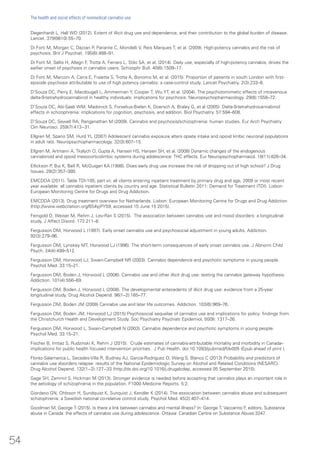 Degenhardt L, Hall WD (2012). Extent of illicit drug use and dependence, and their contribution to the global burden of disease.
Lancet. 379(9810):55–70.
Di Forti M, Morgan C, Dazzan P, Pariante C, Mondelli V, Reis Marques T, et al. (2009). High-potency cannabis and the risk of
psychosis. Brit J Psychiat. 195(6):488–91.
Di Forti M, Sallis H, Allegri F, Trotta A, Ferraro L, Stilo SA, et al. (2014). Daily use, especially of high-potency cannabis, drives the
earlier onset of psychosis in cannabis users. Schizophr Bull. 40(6):1509–17.
Di Forti M, Marconi A, Carra E, Fraietta S, Trotta A, Bonomo M, et al. (2015). Proportion of patients in south London with first-
episode psychosis attributable to use of high potency cannabis: a case-control study. Lancet Psychiatry. 2(3):233–8.
D’Souza DC, Perry E, Macdougall L, Ammerman Y, Cooper T, Wu YT, et al. (2004). The psychotomimetic effects of intravenous
delta-9-tetrahydrocannabinol in healthy individuals: implications for psychosis. Neuropsychopharmacology. 29(8):1558–72.
D’Souza DC, Abi-Saab WM, Madonick S, Forselius-Bielen K, Doersch A, Braley G, et al (2005). Delta-9-tetrahydrocannabinol
effects in schizophrenia: implications for cognition, psychosis, and addition. Biol Psychiatry. 57:594–608.
D’Souza DC, Sewell RA, Ranganathan M (2009). Cannabis and psychosis/schizophrenia: human studies. Eur Arch Psychiatry
Clin Neurosci. 259(7):413−31.
Ellgren M, Spano SM, Hurd YL (2007) Adolescent cannabis exposure alters opiate intake and opioid limbic neuronal populations
in adult rats. Neuropsychopharmacology. 32(3):607–15.
Ellgren M, Artmann A, Tkalych O, Gupta A, Hansen HS, Hansen SH, et al. (2008) Dynamic changes of the endogenous
cannabinoid and opioid mesocorticolimbic systems during adolescence: THC effects. Eur Neuropsychopharmacol. 18(11):826–34.
Ellickson P, Bui K, Bell R, McGuigan KA (1998). Does early drug use increase the risk of dropping out of high school? J Drug
Issues. 28(2):357–380.
EMCDDA (2011). Table TDI-105, part vii: all clients entering inpatient treatment by primary drug and age, 2009 or most recent
year available: all cannabis inpatient clients by country and age. Statistical Bulletin 2011: Demand for Treatment (TDI). Lisbon:
European Monitoring Centre for Drugs and Drug Addiction.
EMCDDA (2013). Drug treatment overview for Netherlands. Lisbon: European Monitoring Centre for Drugs and Drug Addiction
(http://www.webcitation.org/6S4yjPY59, accessed 15 June 15 2015).
Feingold D, Weiser M, Rehm J, Lev-Ran S (2015). The association between cannabis use and mood disorders: a longitudinal
study. J Affect Disord. 172:211–8.
Fergusson DM, Horwood L (1997). Early onset cannabis use and psychosocial adjustment in young adults. Addiction.
92(3):279–96.
Fergusson DM, Lynskey MT, Horwood LJ (1996). The short-term consequences of early onset cannabis use. J Abnorm Child
Psych. 24(4):499–512.
Fergusson DM, Horwood LJ, Swain-Campbell NR (2003). Cannabis dependence and psychotic symptoms in young people.
Psychol Med. 33:15–21.
Fergusson DM, Boden J, Horwood L (2006). Cannabis use and other illicit drug use: testing the cannabis gateway hypothesis.
Addiction. 101(4):556–69.
Fergusson DM, Boden J, Horwood L (2008). The developmental antecedents of illicit drug use: evidence from a 25-year
longitudinal study. Drug Alcohol Depend. 96(1–2):165–77.
Fergusson DM, Boden JM (2008) Cannabis use and later life outcomes. Addiction. 103(6):969–76.
Fergusson DM, Boden JM, Horwood LJ (2015) Psychosocial sequelae of cannabis use and implications for policy: findings from
the Christchurch Health and Development Study. Soc Psychiatry Psychiatr Epidemiol. 50(9): 1317–26.
Fergusson DM, Horwood L, Swain-Campbell N (2003). Cannabis dependence and psychotic symptoms in young people.
Psychol Med. 33:15–21.
Fischer B, Imtiaz S, Rudzinski K, Rehm J (2015). Crude estimates of cannabis-attributable mortality and morbidity in Canada–
implications for public health focused intervention priorities. J Pub Health. doi:10.1093/pubmed/fdv005 (Epub ahead of print ).
Florez-Salamanca L, Secades-Villa R, Budney AJ, Garcia-Rodriguez O, Wang S, Blanco C (2013) Probability and predictors of
cannabis use disorders relapse: results of the National Epidemiologic Survey on Alcohol and Related Conditions (NESARC).
Drug Alcohol Depend. 132(1−2):127−33 (http://dx.doi.org/10.1016/j.drugalcdep, accessed 05 September 2015).
Gage SH, Zammit S, Hickman M (2013). Stronger evidence is needed before accepting that cannabis plays an important role in
the aetiology of schizophrenia in the population. F1000 Medicine Reports. 5:2.
Giordano GN, Ohlsson H, Sundquist K, Sunquist J, Kendler K (2014). The association between cannabis abuse and subsequent
schizophrenia: a Swedish national co-relative control study. Psychol Med. 45(2):407–414.
Goodman M, George T (2015). Is there a link between cannabis and mental illness? In: George T, Vaccarino F, editors. Substance
abuse in Canada: the effects of cannabis use during adolescence. Ottawa: Canadian Centre on Substance Abuse:3247.
54
The health and social effects of nonmedical cannabis use
 