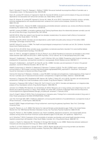 Grant I, Gonzalez R, Carey CL, Natarajan L, Wolfson T (2003). Non-acute (residual) neurocognitive effects of cannabis use: a
meta-analytic study. J Int Neuropsychol Soc. 9(5):679–89.
Grant JD, Lynskey MT, Scherrer JF, Agrawal A, Heath AC, Bucholz KK (2010). A cotwin-control analysis of drug use and abuse/
dependence risk associated with early-onset cannabis use. Addict Behav. 35:35–41.
Grant JD, Scherrer JF, Lynskey MT, Agrawal A, Duncan AE, Haber JR, et al. (2012). Associations of alcohol, nicotine, cannabis,
and drug use/dependence with educational attainment: evidence from cotwin-control analyses. Alcohol Clin Exp Res.
36(8):1412–20.
Hall WD, Degenhardt L, Teesson M (2009). Understanding comorbidity between substance use, anxiety and affective disorders:
broadening the research base. Addict Behav. 34:526–30.
Hall WD, Lynskey M (2005). Is cannabis a gateway drug? Testing hypotheses about the relationship between cannabis use and
the use of other illicit drugs. Drug Alcohol Rev. 24(1):39–48.
Hall WD (2014). What has research over the past two decades revealed about the adverse health effects of recreational
cannabis use? Soc Study Addict. 110:19–35.
Hall WD, Pacula RL (2010). Cannabis use and dependence: public health and public policy (reissue of first edition 2003).
Cambridge: Cambridge University Press.
Hall WD, Solowij N, Lemon J (1994). The health and psychological consequences of cannabis use (vol. 25). Canberra: Australian
Government Publishing Service.
Haney M, Evins AE (2016). Does cannabis cause, exacerbate or ameliorate psychiatric disorders? An oversimplified debate
discussed. Neuropsychopharmacology. 41(2):393–401.
Hasin, D, Tulshi D, Kerridge B, Goldstein R, Chou P, Zhang H, et al. (2015) Prevalence of marijuana use disorders in the United
States between 2001-2002 and 2012-2013. JAMA Psychiatry. 72(12):1235–42. doi:10.1001/jamapsychiatry.2015.1858.
Henquet C, Krabbendam L, Spauwen J, Kaplan C, Lieb R, Wittchen HW, et al. (2004). Prospective cohort study of cannabis use,
predisposition for psychosis, and psychotic symptoms in young people. British Medical Journal. 330(7481):11.
Henquet C, Krabbendam L, de Graaf R, ten Have M, van Os J (2006). Cannabis use and expression of mania in the general
population. Journal of Affective Disorders. 95(1-3):103–110.
Hibell B, Guttormsson U, Ahlström S, Balakireva O, Bjarnason T, Kokkevi A (2012). The 2011 ESPAD report: substance use
among students in 36 European countries (http://www.espad.org/Uploads/ESPAD_reports/2011). Stockholm: the Swedish
Council for Information on Alcohol and Other Drugs (CAN).
Hickman M, Vickerman P, Macleod J, Kirkbride J, Jones PB (2007). Cannabis and schizophrenia: model projections of the impact of
the rise in cannabis use on historical and future trends in schizophrenia in England and Wales. Addiction. 102(4):597–606.
Horwood LJ, Fergusson DM, Hayatbakhsh MR, Najman JM, Coffey C, Patton GC, et al. (2010). Cannabis use and educational
achievement: findings from three Australasian cohort studies. Drug Alcohol Depend. 110(3):247–53.
Horwood LJ, Fergusson DM, Coffey C, Patton GC, Tait R, Smart D, et al. (2012). Cannabis and depression: an integrative data
analysis of four Australasian cohorts. Drug Alcohol Depend. 126(3):369–78.
Johnston LD, O’Malley PM, Bachman JG, Schulenberg JE (2010). Marijuana use is rising; ecstasy use is beginning to rise; and
alcohol use is declining among U.S. teens. Press release. Ann Arbor (MI): University of Michigan News Service (http://www.
monitoringthefuture.org/pressreleases/10drugpr_complete.pdf, accessed 11 February 2016).
Libuy N, Angel V, Ibáñez C (2015). Risk of schizophrenia in marijuana users: Findings from a nationwide sample of drug users in
Chile. Poster presented at the NIDA INTERNATIONAL FORUM.
Juon HS, Ensminger ME (1997). Childhood, adolescent, and young adult predictors of suicidal behaviors: a prospective study of
African Americans. J Child Psychol. 38(5):553–63.
Kandel D (2002). Stages and pathways of drug involvement: examining the gateway hypothesis. New York: Cambridge
University Press.
Kung HC, Pearson JL, Liu X. (2003). Risk factors for male and female suicide decedents ages 15-64 in the United States.
Results from the 1993 National Mortality Followback Survey. Soc Psychiatry Psychiatr Epidemiol. 38(8):419–26.
Kung HC, Pearson JL, Wei R (2005). Substance use, firearm availability, depressive symptoms, and mental health service
utilization among white and African American suicide decedents aged 15 to 64 years. Ann epidemiol. 15(8):614–21.
Lai H, Sitharthan T (2012). Exploration of the comorbidity of cannabis use disorders and mental health disorders among
inpatients presenting to all hospitals in New South Wales, Australia. Am J Drug Alcohol Abuse. 38(6):567–74.
Lessem J, Hopfer CJ, Haberstick BC, Timberlake D, Ehringer MA, Smolen A, et al. (2006). Relationship between adolescent
marijuana use and young adult illicit drug use. Behav Genet. 36(4):498–506.
Lev-Ran S, Le Foll B, McKenzie K, George TP, Rehm J (2013). Bipolar disorder and co-occurring cannabis use disorders:
characteristics, co-morbidities and clinical correlates. Psychiatry Res. 209(3):459–65.
55
The health and social effects of nonmedical cannabis use
 