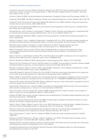 Lorenzetti V, Lubman DI, Fornito A, Whittle S, Takagi MJ, Solowij N, et al. (2013). The impact of regular cannabis use on the
human brain: a review of structural neuroimaging studies. In: Miller PM, editor. Biological research on addiction. San Diego
(CA): Academic Press: 711–28.
Lichtman A, Martin B (2005). Cannabinoid tolerance and dependence. Handbook of Experimental Pharmacology. 168:691–717.
Lynskey M, Hall W (2000). The effects of adolescent cannabis use on educational attainment: a review. Addiction. 95(11):1621–30.
Lynskey MT, Heath AC, Bucholz KK, Slutske WS, Madden PAF, Nelson EC, et al. (2003). Escalation of drug use in early-onset
cannabis users vs co-twin controls. JAMA. 289(4):427–33.
Lynskey MT, Vink JM, Boomsma DI (2006). Early onset cannabis use and progression to other drug use in a sample of Dutch
twins. Behav Genet. 36(2):195–200.
Manrique-Garcia E, Zamit S, Dalman C, Hemmingsson T, Allebeck P (2012). Cannabis use and depression: a longitudinal study
of a national cohort of Swedish conscripts. BMC Psychiatry. 12(112). doi:10.1186/1471-244X-12-112.
McGee R, Williams S, Nada-Raja S (2005). Is cigarette smoking associated with suicidal ideation among young people? Am J
Psych. 162(3):619–20.
McGrath J, Welham J, Scott J, Varghese D, Degenhardt L, Hayatbakhsh MR, et al. (2010). Association between cannabis use
and psychosis-related outcomes using sibling pair analysis in a cohort of young adults. Arch Gen Psychiatry. 67(5):440–47.
Meier MH, Caspi A, Ambler A, Harrington H, Houts R, Keefe RS, et al. (2012). Persistent cannabis users show
neuropsychological decline from childhood to midlife. Proc Natl Acad Sci U S A. 109(40):E2657–64.
Moffitt TE, Meier MH, Caspi A, Poulton R (2013). Reply to Rogeberg & Daly: no evidence that socioeconomic status
or personality differences confound the association between cannabis use and IQ decline. Proc Natl Acad Sci U S A.
110(11):E980–2.
Moore T, Zammit S, Lingford-Hughes A, Barnes TRE, Jones PB, Burke M, et al. (2007). Cannabis use and risk of psychotic or
affective mental health outcomes: a systematic review. Lancet. 370(9584):319–28.
Morral A, McCaffrey D, Paddock S (2002). Reassessing the marijuana gateway effect. Addiction. 97(12):1493–504.
Morrison PD, Zois V, Mckeown DA, Lee TD, Holt DW, Powell JF, et al. (2009). The acute effects of synthetic intravenous delta9-
tetrahydrocannabinol on psychosis, mood and cognitive functioning. Psychol Med. 39(10):1607–16.
Moussavi S, Chatterji S, Verdes E, Tandon A, Patel V, Ustun B (2007). Depression, chornic diseases, and decrements in health:
results from the World Health Surveys. Lancet. 370(9590):851–8.
Murray RM, Paparelli A, Morrison PD, Marconi A, Di Forti M (2013). What can we learn about schizophrenia from studying the
human model, drug-induced psychosis? Am J Med Genet B Neuropsychiatr Genet. 162B:661–70.
Myles H, Myles N, Large M (2015). Cananbis use in first episode psychosis: meta-analysis of prevalence, and the time course
of initiation and continued use. Australasian and NZ J of Psychiatry. doi: 10.1177/0004867415599846 (Epub ahead of print).
Newcomb MD, Scheier LM, Bentler PM (1993). Effects of adolescent drug use on adult mental health: a prospective study of a
community sample. Exp Clin Psychopharm. 1(1−4):215–41.
Newcomb MD, Vargas-Carmona J, Galaif ER (1999). Drug problems and psychological distress among a community sample of
adults: predictors, consequences, or confound? J Community Psychol. 27(4):405–29.
Patton GC, Coffey C, Carlin JB, Sawyer SM, Lynskey M (2005). Reverse gateways? Frequent cannabis use as a predictor of
tobacco initiation and nicotine dependence. Addiction. 100(10):1518–25.
Pedersen W (2008). Does cannabis use lead to depression and suicidal behaviours? A population-based longitudinal study. Acta
Psychiatrica Scandinavica. 118(5):395–403.
Petronis KR, Samuels JF, Moscicki EK, Anthony JC (1990). An epidemiologic investigation of potential risk factors for suicide
attempts. Soc Psychiatry Psychiatr Epidemiol. 25(4):193–9.
Palacio C, Garcia J, Diago J, Zapata C, Lopez G, Ortiz J, et al. (2007) Identification of suicide risk factors in Medellin Colombia: a
case-control study of psychological autopsy in a developing country. Arch Suicide Res. 11(3):297–308.
Power RA, Verweij KJH, Zuhair M, Montgomery GW, Henders AK, Heath AC, et al. (2014). Genetic predisposition to
schizophrenia associated with increased use of cannabis. Molecular Psychiatry. 19(11):1201–4.
Price C, Hemmingsson T, Lewis G, Zammit S, Allebeck P (2009). Cannabis and suicide: longitudinal study. Brit J Psychiat.
195(6):492–7.
Roxburgh A, Hall WD, Degenhardt L, McLaren J, Black E, Copeland J, et al. (2010). The epidemiology of cannabis use and
cannabis-related harm in Australia 1993−2007. Addiction. 105(6):1071–9.
Rogeberg O (2013). Correlations between cannabis use and IQ change in the Dunedin cohort are consistent with confounding
from socioeconomic status. Proc Natl Acad Sci U S A. 110(11):4251–4.
Schizophrenia Working Group of the Psychiatric Genomics Consortium (2014). Biological insights from 108 schizophrenia
associated genetic loci. Nature. 511:421–427.
56
The health and social effects of nonmedical cannabis use
 