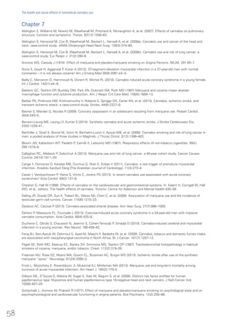 Chapter 7
Aldington S, Williams M, Nowitz M, Weatherall M, Pritchard A, Mcnaughton A, et al. (2007). Effects of cannabis on pulmonary
structure, function and symptoms. Thorax. 62(12):1058–63.
Aldington S, Harwood M, Cox B, Weatherall M, Beckert L, Hansell A, et al. (2008a). Cannabis use and cancer of the head and
neck: case-control study. JAMA Otolaryngol Head Neck Surg. 138(3):374–80.
Aldington S, Harwood M, Cox B, Weatherall M, Beckert L, Hansell A, et al. (2008b). Cannabis use and risk of lung cancer: a
case-control study. Eur Respir J. 31(2):280–6.
Aronow WS, Cassidy J (1974). Effect of marijuana and placebo-marijuana smoking on Angina Pectoris. NEJM. 291:65–7.
Arora S, Goyal H, Aggarwal P, Kukar A (2012). ST-segment elevation myocardial infarction in a 37-year-old man with normal
coronaries – it is not always cocaine! Am J Emerg Med 30(9):2091.e3−5.
Bailly C, Merceron O, Hammoudi N, Dorent R, Michel PL (2010). Cannabis induced acute coronary syndrome in a young female.
Int J Cardiol. 143(1):e4−6.
Baldwin GC, Tashkin DP, Buckley DM, Park AN, Dubinett SM, Roth MD (1997) Marijuana and cocaine impair alveolar
macrophage function and cytokine production. Am J Respir Crit Care Med. 156(5):1606–13.
Barber PA, Pridmore HM, Krishnamurthy V, Roberts S, Spriggs DA, Carter KN, et al. (2013). Cannabis, ischemic stroke, and
transient ischemic attack: a case-control study. Stroke, 44(8):2327–9.
Basnet S, Mander G, Nicolas R (2009). Coronary vasposasm in an adolescent resulting from marijuana use. Pediatr Cardiol.
30(4):543–5.
Benson-Leung ME, Leung LY, Kumar S (2014). Synthetic cannabis and acute ischemic stroke. J Stroke Cerebrovasc Dis.
23(5):1239–41.
Berthiller J, Straif K, Boniol M, Voirin N, Benhaïm-Luzon V, Ayoub WB, et al. (2008). Cannabis smoking and risk of lung cancer in
men: a pooled analysis of three studies in Maghreb. J Thorac Oncol. 3(12):1398–403.
Bloom JW, Kaltenborn WT, Paoletti P, Camilli A, Lebowitz MD (1987). Respiratory effects of non-tobacco cigarettes. BMJ.
295:1516–8.
Callaghan RC, Allebeck P, Sidorchuk A (2013). Marijuana use and risk of lung cancer: a 40-year cohort study. Cancer Causes
Control. 24(10):1811–20.
Canga Y, Osmonov D, Karatas MB, Durmus G, Ilhan E, Kirbas V (2011). Cannabis: a rare trigger of premature myocardial
infarction. Anadolu Kardiyol Derg [The Anatolian Journal of Cardiology]. 11(3):272–4.
Casier I, Vanduynhoven P, Haine S, Vrints C, Jorens PG (2013). Is recent cannabis use associated with acute coronary
syndromes? Acta Cardiol. 69(2):131–6.
Chesher G, Hall W (1999). Effects of cannabis on the cardiovascular and gastrointestinal systems. In: Kalant H, Corrigall W, Hall
WD, et al., editors. The health effects of cannabis. Toronto: Centre for Addiction and Mental Health:435–58.
Daling JR, Doody DR, Sun X, Trabert BL, Weiss NS, Chen C, et al. (2009). Association of marijuana use and the incidence of
testicular germ cell tumors. Cancer. 115(6):1215–23.
Desbois AC, Cacoub P (2013). Cannabis-associated arterial disease. Ann Vasc Surg. 27(7):996–1005.
Deharo P, Massoure PL, Fourcade L (2013). Exercise-induced acute coronary syndrome in a 24-year-old man with massive
cannabis consumption. Acta Cardiol. 68(4):425–8.
Duchene C, Olindo S, Chausson N, Jeannin S, Cohen-Tenoudji P, Smadja D (2010). Cannabis-induced cerebral and myocardial
infarction in a young woman. Rev Neurol. 166:438–42.
Feng BJ, Ben-Ayoub W, Dahmoul S, Ayad M, Maachi F, Bedadra W, et al. (2009). Cannabis, tobacco and domestic fumes intake
are associated with nasopharyngeal carcinoma in North Africa. Br J Cancer. 101(7):1207–12.
Fligiel SE, Roth MD, Kleerup EC, Barsky SH, Simmons MS, Tashkin DP (1997). Tracheobronchial histopathology in habitual
smokers of cocaine, marijuana, and/or tobacco. Chest. 112(2):319–26.
Freeman MJ, Rose DZ, Myers MA, Gooch CL, Bozeman AC, Burgin WS (2013). Ischemic stroke after use of the synthetic
marijuana “spice”. Neurology. 81(24):2090–3.
Frost L, Mostofsky E, Rosenbloom JI, Mukamal KJ, Mittleman MA (2013). Marijuana use and long-term mortality among
survivors of acute myocardial infarction. Am Heart J. 165(2):170–5.
Gillison ML, D’Souza G, Westra W, Sugar E, Xiao W, Begum S, et al. (2008). Distinct risk factor profiles for human
papillomavirus type 16-positive and human papillomavirus type 16-negative head and neck cancers. J Natl Cancer Inst.
100(6):407–20.
Gottschalk L, Aronow W, Prakash R (1977). Effect of marijuana and placebo-marijuana smoking on psychological state and on
psychophysiological and cardiovascular functioning in angina patients. Biol Psychiatry. 12(2):255–66.
58
The health and social effects of nonmedical cannabis use
 