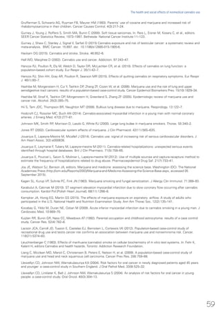 Grufferman S, Schwartz AG, Ruyman FB, Maurer HM (1993). Parents’ use of cocaine and marijuana and increased risk of
rhabdomyosarcoma in their children. Cancer Causes Control. 4(3):217–24.
Gurney J, Young J, Roffers S, Smith MA, Bunin C (2000). Soft tissue sarcomas. In: Reis L, Eisner M, Kosary C, et al., editors.
SEER Cancer Statistics Review, 1973–1997. Bethesda: National Cancer Institute:11–123.
Gurney J, Shaw C, Stanley J, Signal V, Sarfati D (2015) Cannabis exposure and risk of testicular cancer: a systematic review and
meta-analysis. BMC Cancer. 15:897. doi: 10.1186/s12885-015-1905-6.
Hackam DG (2015). Cannabis and stroke. Stroke. 46:852–6.
Hall WD, Macphee D (2002). Cannabis use and cancer. Addiction. 97:243–47.
Hancox RJ, Poulton R, Ely M, Welch D, Taylor DR, McLachlan CR, et al. (2010). Effects of cannabis on lung function: a
population-based cohort study. Eur Respir J. 35(1):42–7.
Hancox RJ, Shin HH, Gray AR, Poulton R, Searson MR (2015). Effects of quitting cannabis on respiratory symptoms. Eur Respir
J. 46(1):80–7.
Hashibe M, Morgenstern H, Cui Y, Tashkin DP, Zhang ZF, Cozen W, et al. (2006). Marijuana use and the risk of lung and upper
aerodigestive tract cancers: results of a population-based case-control study. Cancer Epidemiol Biomarkers Prev. 15(10):1829–34.
Hashibe M, Straif K, Tashkin DP, Morgenstern H, Greenland S, Zhang ZF (2005). Epidemiologic review of marijuana use and
cancer risk. Alcohol. 35(3):265–75.
Hii S, Tam JDC, Thompson BR, Naughton MT (2008). Bullous lung disease due to marijuana. Respirology. 13:122–7.
Hodcroft CJ, Rossiter MC, Buch AN (2014). Cannabis-associated myocardial infarction in a young man with normal coronary
arteries. J Emerg Med. 47(3):277–81.
Johnson MK, Smith RP, Morrison D, Laszlo G, White RJ (2000). Large lung bullae in marijuana smokers. Thorax. 55:340–2.
Jones RT (2002). Cardiovascular system effects of marijuana. J Clin Pharmacol. 42(11):58S–63S.
Jouanjus E, Lapeyre-Mestre M, Micallef J (2014). Cannabis use: signal of increasing risk of serious cardiovascular disorders. J
Am Heart Assoc. 3(2):e000638.
Jouanjus E, Leymarie F, Tubery M, Lapeyre-mestre M (2011). Cannabis-related hospitalizations: unexpected serious events
identified through hospital databases. Brit J Clin Pharmaco. 71(5):758–65.
Jouanjus E, Pourcel L, Saivin S, Molinier L, Lapeyre-mestre M (2012). Use of multiple sources and capture-recapture method to
estimate the frequency of hospitalizations related to drug abuse. Pharmacoepidemiol Drug Saf. 21(7):733–41.
Joy JE, Watson SJ, Benson JA, editors. Marijuana and medicine: assessing the science base. Washington (DC): The National
Academies Press (http://iom.edu/Reports/2003/Marijuana-and-Medicine-Assessing-the-Science-Base.aspx, accessed 05
September 2015).
Kagen SL, Kurup VP, Sohnle PC, Fink JN (1983). Marijuana smoking and fungal sensitization. J Allergy Clin Immunol. 71:389–93.
Karabulut A, Cakmak M (2010). ST segment elevation myocardial infarction due to slow coronary flow occurring after cannabis
consumption. Kardiol Pol [Polish Heart Journal]. 68(11):1266–8.
Kempker JA, Honig EG, Martin GS (2015). The effects of marijuana exposure on expiratory airflow. A study of adults who
participated in the U.S. National Health and Nutrition Examination Study. Ann Am Thorac Soc. 12(2):135–141.
Kocabay G, Yildiz M, Duran NE, Ozkan M (2009). Acute inferior myocardial infarction due to cannabis smoking in a young man. J
Cardiovasc Med. 10:669–70.
Kuijten RR, Bunin GR, Nass CC, Meadows AT (1992). Parental occupation and childhood astrocytoma: results of a case control
study. Cancer Res. 52(4):782–6.
Lacson JCA, Carroll JD, Tuazon E, Castelao EJ, Bernstein L, Cortessis VK (2012). Population-based case-control study of
recreational drug use and testis cancer risk confirms an association between marijuana use and nonseminoma risk. Cancer.
118(21):5374–83.
Leuchtenberger C (1983). Effects of marihuana (cannabis) smoke on cellular biochemistry of in vitro test systems. In: Fehr K,
Kalant H, editors Cannabis and health hazards. Toronto: Addiction Research Foundation.
Liang C, Mcclean MD, Marsit C, Christensen B, Peters E, Nelson H, et al. (2009). A population-based case-control study of
marijuana use and head and neck squamous cell carcinoma. Cancer Prev Res. 2(8):759–68.
Llewellyn CD, Johnson NW, Warnakulasuriya KA (2004). Risk factors for oral cancer in newly diagnosed patients aged 45 years
and younger: a case-control study in Southern England. J Oral Pathol Med. 33(9):525–32.
Llewellyn CD, Linklater K, Bell J, Johnson NW, Warnakulasuriya S (2004). An analysis of risk factors for oral cancer in young
people: a case-control study. Oral Oncol. 40(3):304–13.
59
The health and social effects of nonmedical cannabis use
 