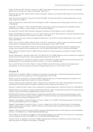 Tashkin DP, Simmons MS, Sherrill DL, Coulson AH (1997). Heavy habitual marijuana smoking does not cause an accelerated
decline in FEV1 with age. Am J Respir Crit Care Med. 155(1):141–8.
Tashkin DP, Simmons MS, Tseng CH (2012). Impact of changes in regular use of marijuana and/or tobacco on chronic bronchitis.
COPD. 9(4):367–74.
Taylor DR, Poulton R, Moffitt TE, Ramankutty P, Sears MR (2000). The respiratory effects of cannabis dependence in young
adults. Addiction. 95:1669–77.
Trabert B, Sigurdson AJ, Sweeney AM, Strom SS, Mcglynn KA (2011). Marijuana use and testicular germ cell tumors. Cancer.
117(4):848–53.
Ungerleider JT, Andrysiak T, Tashkin DP, Gale RP (1982). Contamination of marihuana cigarettes with pathogenic bacteria --
possible source of infection in cancer patients. Cancer Treat Rep. 66:589–91.
Van Hoozen BE, Cross CE (1997). Marijuana. Respiratory tract effects. Clin Rev Allergy Immunol. 15(3):243−69.
Wang X, Derakhshandeh R, Narayan S, Luu E, Le S, Danforth OM, et al. (2014). Brief exposure to marijuana secondhand smoke
impairs vascular endothelial function [abstract]. Circulation. 130:A19538.
Wolff V, Armspach JP, Lauer V, Rouyer O, Bataillard M, Marescaux C, et al. (2013). Cannabis-related stroke: myth or reality?
Stroke. 44(2):558–63.
Wolff V, Lauer V, Rouyer O, Sellal F, Meyer N, Raul J, et al. (2011). Cannabis use, ischemic stroke, and multifocal intracranial
vasoconstriction: a prospective study in 48 consecutive young patients. Stroke. 42(6):1778–80.
Wolff V, Zinchenko I, Quenardelle V, Rouyer O, Geny B (2015). Characteristics and prognosis of ischemic stroke in young
cannabis users compared with non-cannabis users. J Am Coll Cardiol. 66(18):2052–3. doi:10.1016/j.jacc.2015.08.867.
Wu TC, Tashkin DP, Djahed B, Rose JE (1988). Pulmonary hazards of smoking marijuana as compared with tobacco. NEJM.
318(6):347−51.
Zhang Z, Morgenstern H, Spitz MR, Tashkin DP, Yu GP, Marshall JR, et al. (1999). Marijuana use and increased risk of squamous
cell carcinoma of the head and neck. Cancer Epidemiol Biomarkers Prev. 8(12):1071–8.
Zhang LR, Morgenstern H, Greenland S, Chang SC, Lazarus P, Teare MD, et al. (2015). Cannabis smoking and lung cancer risk:
pooled analysis in the International Lung Cancer Consortium. Int J Cancer. 136(4):894−903.
Zhu K, Levine RS, Brann EA, Hall HI, Caplan LS, Gnepp DR (2002). Case-control study evaluating the homogeneity and
heterogeneity of risk factors between sinonasal and nasopharyngeal cancers. Int J Cancer. 99(1):119–23.
Chapter 8
Berk M, Brook S, Trandafir AI (1999). A comparison of olanzapine with haloperidol in cannabis-induced psychotic disorder: a
double-blind randomized controlled trial. Int Clin Psychopharmacol. 14(3):177−80.
Coffey C, Carlin JB, Lynskey M, Li N, Patton GC (2003). Adolescent precursors of cannabis dependence: findings from the
Victorian Adolescent Health Cohort Study. Brit J Psychiat. 182:330–6.
Crippa JA, Derenusson GN, Chagas MH, Atakan Z, Martín-Santos R, Zuardi AW, et al. (2012). Pharmacological interventions in
the treatment of the acute effects of cannabis: a systematic review of literature. Harm Reduct J. 9:7.
Danovitch I, Gorelick DA (2012). State of the art treatments for cannabis dependence. Psychiatr Clin North Am. 35(2):309–26.
EMCDDA (2013). Drug treatment overview for Netherlands [website]. Lisbon: European Monitoring Centre for Drugs and Drug
Addiction (http://www.webcitation.org/6S4yjPY59, accessed 15 June 2015).
EMCDDA (2015) Prevention of addict behaviors. Updated and expanded edition on prevention of substance abuse. Lisbon:
European Monitoring Centre for Drugs and Drug Addiction (http://www.emcdda.europa.eu/publications/insights/preventing-
addictive-behaviours, accessed 05 September 2015.
Faggiano F, Vigna-Taglianti F, Burkhart G, Bohrn K, Cuomo L, Gregori D, et al. (2005). School-based prevention for illicit drugs’
use. Cochrane Database Syst Rev. (2):CD003020.
Faggiano F, Vigna-Taglianti F, Burkhart G, Bohrn K, Cuomo L, Gregori D, et al. (2010). The effectiveness of a school-based
substance abuse prevention program: 18-Month follow-up of the EU-Dap cluster randomized controlled trial. Drug Alcohol
Depend. 108(1–2):56–64.
Faggiano F, Minozzi S, Versino E, Buscemi D (2014). Universal school-based prevention for illicit drug use. Cochrane Database
Syst Rev. (12):CD003020. doi: 10.1002/14651858.CD003020.pub3.
Ferri M, Allara E, Bo A, Gasparrini A, Faggiano F (2013). Media campaigns for the prevention of illicit drug use in young people.
Cochrane Database Syst Rev. (6):CD009287. doi: 10.1002/14651858.CD009287.pub2.
Fisher BA, Ghuran A, Vadamalai V, Antonios TF. (2005). Cardiovascular complications induced by cannabis smoking: a case
report and review of the literature. Emerg Med J. 22:679–80.
61
The health and social effects of nonmedical cannabis use
 