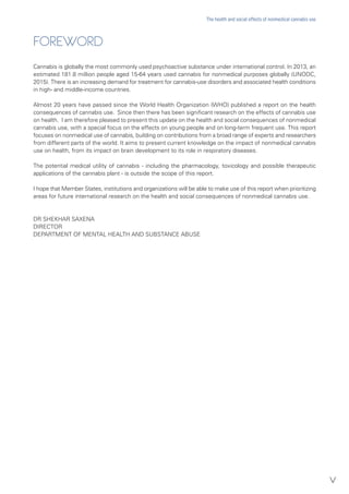 FOREWORD
Cannabis is globally the most commonly used psychoactive substance under international control. In 2013, an
estimated 181.8 million people aged 15-64 years used cannabis for nonmedical purposes globally (UNODC,
2015). There is an increasing demand for treatment for cannabis-use disorders and associated health conditions
in high- and middle-income countries.
Almost 20 years have passed since the World Health Organization (WHO) published a report on the health
consequences of cannabis use. Since then there has been significant research on the effects of cannabis use
on health. I am therefore pleased to present this update on the health and social consequences of nonmedical
cannabis use, with a special focus on the effects on young people and on long-term frequent use. This report
focuses on nonmedical use of cannabis, building on contributions from a broad range of experts and researchers
from different parts of the world. It aims to present current knowledge on the impact of nonmedical cannabis
use on health, from its impact on brain development to its role in respiratory diseases.
The potential medical utility of cannabis - including the pharmacology, toxicology and possible therapeutic
applications of the cannabis plant - is outside the scope of this report.
I hope that Member States, institutions and organizations will be able to make use of this report when prioritizing
areas for future international research on the health and social consequences of nonmedical cannabis use.
DR SHEKHAR SAXENA
DIRECTOR
DEPARTMENT OF MENTAL HEALTH AND SUBSTANCE ABUSE
v
The health and social effects of nonmedical cannabis use
 