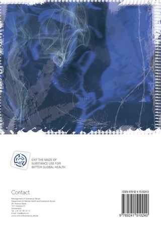 Contact
Management of Substance Abuse
Department of Mental Health and Substance Abuse
20, Avenue Appia
1211 Geneva 27
Switzerland
Tel: + 41 22 791 21 11
Email: msb@who.int
www.who.int/substance_abuse
ISBN 978 92 4 151024 0
EXIT THE MAZE OF
SUBSTANCE USE FOR
BETTER GLOBAL HEALTH
 
