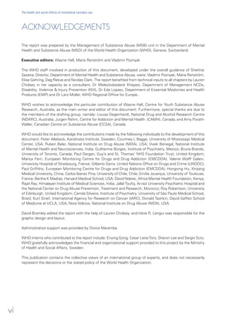 ACKNOWLEDGEMENTS
The report was prepared by the Management of Substance Abuse (MSB) unit in the Department of Mental
Health and Substance Abuse (MSD) of the World Health Organization (WHO), Geneva, Switzerland.
Executive editors: Wayne Hall, Maria Renström and Vladimir Poznyak
The WHO staff involved in production of this document, developed under the overall guidance of Shekhar
Saxena, Director, Department of Mental Health and Substance Abuse, were: Vladimir Poznyak, Maria Renström,
Elise Gehring, Dag Rekve and Nicolas Clark. The report benefited from technical inputs to all chapters by Lauren
Chidsey in her capacity as a consultant, Dr Meleckidzedeck Khayesi, Department of Management NCDs,
Disability, Violence & Injury Prevention (NVI), Dr Eda Lopato, Department of Essential Medicines and Health
Products (EMP) and Dr Lars Moller, WHO Regional Office for Europe..
WHO wishes to acknowledge the particular contribution of Wayne Hall, Centre for Youth Substance Abuse
Research, Australia, as the main writer and editor of this document. Furthermore, special thanks are due to
the members of the drafting group, namely: Louisa Degenhardt, National Drug and Alcohol Research Centre
(NDARC), Australia; Jurgen Rehm, Centre for Addiction and Mental Health (CAMH), Canada; and Amy Porath-
Waller, Canadian Centre on Substance Abuse (CCSA), Canada.
WHO would like to acknowledge the contributions made by the following individuals to the development of this
document: Peter Allebeck, Karolinska Institute, Sweden; Courtney L Bagge, University of Mississippi Medical
Center, USA; Ruben Baler, National Institute on Drug Abuse (NIDA), USA; Vivek Benegal, National Institute
of Mental Health and Neurosciences, India; Guilherme Borges, Institute of Psychiatry, Mexico; Bruna Brands,
University of Toronto, Canada; Paul Dargan, Guy’s and St. Thomas’ NHS Foundation Trust, United Kingdom;
Marica Ferri, European Monitoring Centre for Drugs and Drug Addiction (EMCDDA); Valerie Wolff Galani,
University Hospital of Strasbourg, France; Gilberto Gerra, United Nations Office on Drugs and Crime (UNODC);
Paul Griffiths, European Monitoring Centre for Drugs and Drug Addiction (EMCDDA); Hongxing Hu, Xinjiang
Medical University, China; Carlos Ibanez Pina, University of Chile, Chile; Emilie Jouanjus, University of Toulouse,
France; Bertha K Madras, Harvard Medical School, USA; David Ndetei, Africa Mental Health Foundation, Kenya;
Rajat Ray, Himalayan Institute of Medical Sciences, India; Jallal Toufiq, Ar-razi University Psychiatric Hospital and
the National Center on Drug Abuse Prevention, Treatment and Research, Morocco; Roy Robertson, University
of Edinburgh, United Kingdom; Camila Silveira, Institute of Psychiatry, University of São Paulo Medical School,
Brazil; Kurt Straif, International Agency for Research on Cancer (IARC); Donald Tashkin, David Geffen School
of Medicine at UCLA, USA; Nora Volkow, National Institute on Drug Abuse (NIDA), USA.
David Bramley edited the report with the help of Lauren Chidsey, and Irène R. Lengui was responsible for the
graphic design and layout.
Administrative support was provided by Divina Maramba.
WHO interns who contributed to the report include: Enying Gong, Cesar Leos-Toro, Sharon Lee and Sergio Scro.
WHO gratefully acknowledges the financial and organizational support provided to this project by the Ministry
of Health and Social Affairs, Sweden.
This publication contains the collective views of an international group of experts, and does not necessarily
represent the decisions or the stated policy of the World Health Organization.
vi
The health and social effects of nonmedical cannabis use
 