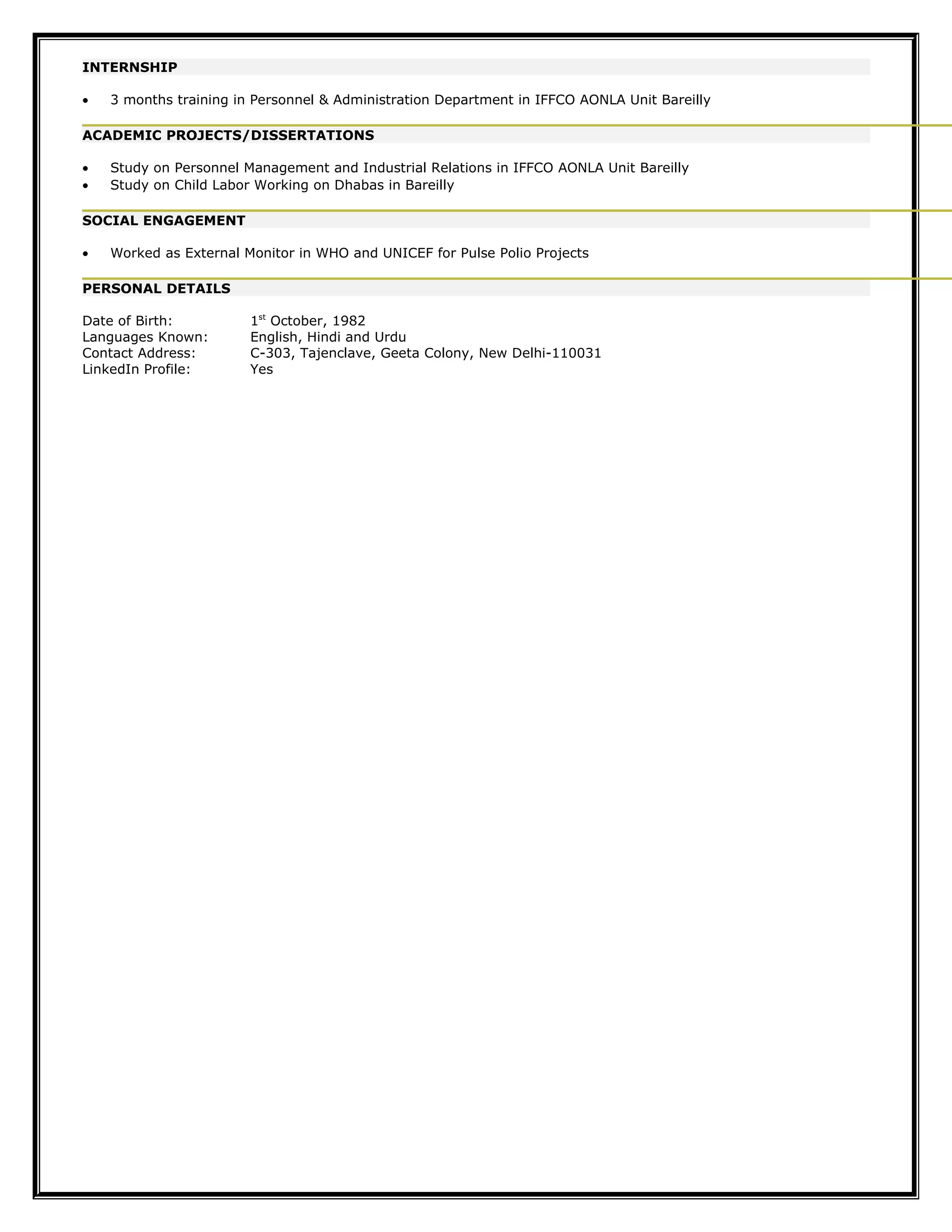 INTERNSHIP
• 3 months training in Personnel & Administration Department in IFFCO AONLA Unit Bareilly
ACADEMIC PROJECTS/DISSERTATIONS
• Study on Personnel Management and Industrial Relations in IFFCO AONLA Unit Bareilly
• Study on Child Labor Working on Dhabas in Bareilly
SOCIAL ENGAGEMENT
• Worked as External Monitor in WHO and UNICEF for Pulse Polio Projects
PERSONAL DETAILS
Date of Birth: 1st
October, 1982
Languages Known: English, Hindi and Urdu
Contact Address: C-303, Tajenclave, Geeta Colony, New Delhi-110031
LinkedIn Profile: Yes
 