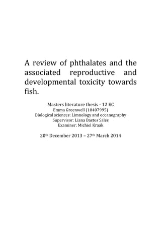  
	
  
	
  
	
  
A	
   review	
   of	
   phthalates	
   and	
   the	
  
associated	
   reproductive	
   and	
  
developmental	
   toxicity	
   towards	
  
fish.	
  
	
  
Masters	
  literature	
  thesis	
  -­‐	
  12	
  EC	
  
Emma	
  Greenwell	
  (10407995)	
  
Biological	
  sciences:	
  Limnology	
  and	
  oceanography	
  
Supervisor:	
  Liana	
  Bastos	
  Sales	
  
Examiner:	
  Michiel	
  Kraak	
  
	
  
20th	
  December	
  2013	
  –	
  27th	
  March	
  2014	
  
	
  
	
   	
  
 