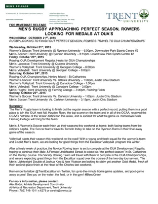 FOR IMMEDIATE RELEASE
MEN’S RUGBY APPROACHING PERFECT SEASON, ROWERS
LOOKING FOR MEDALS AT OUA’S
WEDNESDAY, OCTOBER 21ST, 2015
RUGBY LOOKING TO FINISH OUT PERFECT SEASON, ROWERS TRAVEL TO OUA CHAMPIONSHIPS
Wednesday, October 21st
, 2015
Women’s Soccer: Trent University @ Ryerson University – 6:00pm, Downsview Park Sports Centre #2
Men’s Soccer: Trent University @ Ryerson University – 8:15pm, Downsview Park Sports Centre #2
Friday, October 23rd
, 2015
Rowing: OUA Development Regatta, Heats for OUA Championships
Men’s Lacrosse: Trent University @ Queens University
Women’s Volleyball: Trent University @ Georgian College – 6:00pm
Men’s Volleyball: Trent University @ Georgian College – 8:00pm
Saturday, October 24th
, 2015
Rowing: OUA Championships, Henley Island – St Catharines
Women’s Soccer: Trent University Vs. Ottawa University – 1:00pm, Justin Chiu Stadium
Women’s Volleyball: Trent University @ Canadore College - 1:00pm
Men’s Volleyball: Trent University @ Canadore College – 3:00pm
Men’s Rugby: Trent University @ Fleming College – 3:00pm, Fleming Fields
Sunday, October 25th
, 2015
Women’s Soccer: Trent University Vs. Carleton University – 1:00pm, Justin Chiu Stadium
Men’s Soccer: Trent University Vs. Carleton University – 3:15pm, Justin Chiu Stadium
Summary:
The Men’s Rugby team is looking to finish out the regular season with a perfect record, putting them in a good
place to join the OUA next fall. Hayden Ryan, the top-scorer on the team and in all of the OCAA, received the
OCAA’s “Athlete of the Week” distinction this week, and is excited for what the game vs. hometown rivals
Fleming College will bring for the team.
Men’s & Women’s Soccer each finish up their seasons this weekend at home, both facing teams from the
nation’s capital. The Soccer teams travel to Toronto today to take on the Ryerson Rams in their final away
game of the season.
Volleyball starts their season this weekend on the road! With a young and fresh squad for the women’s team
and a solid Men’s team, we are looking for good things from the Excalibur Volleyball program this winter.
After a frosty week of practice, the Novice Rowing team is set to compete at the OUA Development Regatta,
hoping to continue their Male & Female Undefeated Streak to close out “the perfect season” in St. Catharines
on the Henley course. The Varsity Rowing Team will travel with them to compete in the OUA Championships,
and we are expecting great things from the Excalibur squad over the course of the two-day tournament. The
Men’s Lightweight Double of Joshua King & Alex Watson are looking to claim yet another Gold Medal, fresh off
their second-place finish at the Head of the Charles last weekend.
Remember to follow @TrentExcalibur on Twitter, for up-to-the-minute home game updates, and post-game
away scores! See you on the water, the field, or in the gym! #BleedGreen
For more information, please contact:
Alex Bridal, Athlete Development Coordinator
Athletics & Recreation Department, Trent University
Phone: (705) 748-1011 x 6278 or varsity@trentu.ca
 
