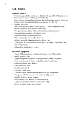 8
Folder F400 S
Standard features
– Combination jaw folder mechanism, 1:2:2(:1), with retractable folding knives for
broadsheet and tabloid products, maximum 8 webs
– Super structure with web lead rollers and draw rollers for maximum 8 webs from
left and 6 webs from right, (total maximum number of webs = 8)
– Platform with ladder
– Individually driven (shaftless/variable speed) RTF roller with pneumatically
operated nip rollers and slitter/perforator wheels
– Newspaper former with air in former bars and nose including blower
– Pneumatically operated nip rollers below former
– Signature overlap adjustment on the run
– Optic anti-jamming device and web severer
– Delivery table with independently driven delivery belt
– Safety guards in accordance with the European Union Safety regulations (CE)
– Internal light fittings
– Independent (shaftless) drive system
Additional equipment
– Quarter folding mechanism with automatic timing of the folding blade
– Double parallel cylinder
– Longitudinal perforation device for the spine of the quarter fold product
– Cross perforation device for the head of the quarter folded product
– Commercial former (max. 4 webs)
– Extended delivery table
– Sound absorptive wall
– Automatic cut-off control
– Additional cut-off compensators for special web lead arrangements
– Gluing device for broadsheet and/or quarter folded products
– Stitching device for tabloid products
– Balloon former (max. 4 webs) for a second section
– Angle bar arrangement for a third section (half web)
– Former for a third section (max. 2 webs)
 