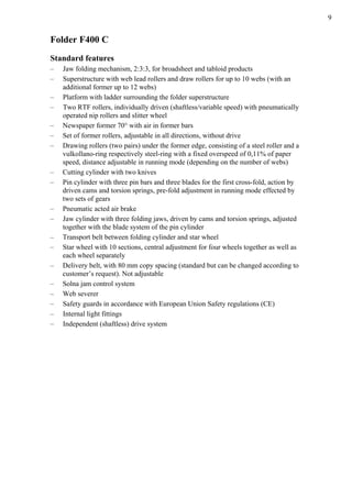 9
Folder F400 C
Standard features
– Jaw folding mechanism, 2:3:3, for broadsheet and tabloid products
– Superstructure with web lead rollers and draw rollers for up to 10 webs (with an
additional former up to 12 webs)
– Platform with ladder surrounding the folder superstructure
– Two RTF rollers, individually driven (shaftless/variable speed) with pneumatically
operated nip rollers and slitter wheel
– Newspaper former 70° with air in former bars
– Set of former rollers, adjustable in all directions, without drive
– Drawing rollers (two pairs) under the former edge, consisting of a steel roller and a
vulkollano-ring respectively steel-ring with a fixed overspeed of 0,11% of paper
speed, distance adjustable in running mode (depending on the number of webs)
– Cutting cylinder with two knives
– Pin cylinder with three pin bars and three blades for the first cross-fold, action by
driven cams and torsion springs, pre-fold adjustment in running mode effected by
two sets of gears
– Pneumatic acted air brake
– Jaw cylinder with three folding jaws, driven by cams and torsion springs, adjusted
together with the blade system of the pin cylinder
– Transport belt between folding cylinder and star wheel
– Star wheel with 10 sections, central adjustment for four wheels together as well as
each wheel separately
– Delivery belt, with 80 mm copy spacing (standard but can be changed according to
customer’s request). Not adjustable
– Solna jam control system
– Web severer
– Safety guards in accordance with European Union Safety regulations (CE)
– Internal light fittings
– Independent (shaftless) drive system
 