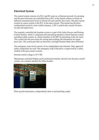 13
Electrical System
The control system consists of a PLC and PC-units on a Ethernet-network. In a printing
unit the press functions are controlled from a PLC in the bottom cabinet via buses on
different communication levels to remote I/O units and the drive units. The press master
console in a press system is the PLC in the main console. This master has the press
configuration stored in a non-volatile memory. A PC is used in this console for press
set-ups and supervision.
The remotely controlled ink fountain system is a part of the Solna Process and Printing
Control System, which is a high precision presetting and press control function system,
including a plate scanner or a direct interface to the RIP for presetting of the ink zones.
This system also has provisions for storing and recalling job information for repeat
press runs. The system provides an electronic overnight fountain blade shut-off feature.
The emergency stop circuit consists of two independent stop channels. Only approved
safety components are used. The emergency stop of the press is supervised by a safety
module in the press master console.
Internal control voltage is 24 V DC.
Maintenance and fault finding can be performed remotely, directly into the press control
system, via a modem interface by Solna Sweden.
Plate up and maintenance, independently done in each printing couple
 