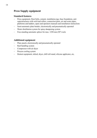 14
Press Supply equipment
Standard features
– Press equipment, floor bolts, cement, installation jigs, base foundation, unit
superstructures with web lead rollers, connection parts, air and water pipes,
platforms and ladders, spare and operators manuals and installation instructions
– Semi-automatic plate bender, electronically and pneumatically operated
– Water distribution system for spray dampening system
– Free-standing automatic splicer for max. 1250 mm (50") reels
Additional equipment
– Plate punch, electronically and pneumatically operated
– Reel handling system
– Compressor with air dryer
– Process cooling system
– Heatset equipment, infeed, dryer, chill roll stand, silicone applicator, etc.
 