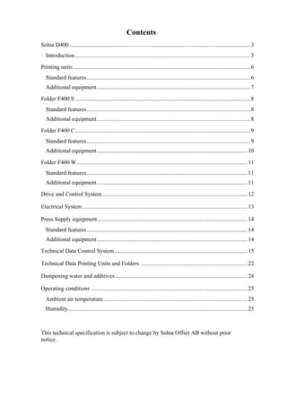 Contents
Solna D400 .............................................................................................................................3
Introduction.........................................................................................................................3
Printing units ..........................................................................................................................6
Standard features.................................................................................................................6
Additional equipment..........................................................................................................7
Folder F400 S .........................................................................................................................8
Standard features.................................................................................................................8
Additional equipment..........................................................................................................8
Folder F400 C.........................................................................................................................9
Standard features.................................................................................................................9
Additional equipment........................................................................................................10
Folder F400 W......................................................................................................................11
Standard features...............................................................................................................11
Additional equipment........................................................................................................11
Drive and Control System ....................................................................................................12
Electrical System..................................................................................................................13
Press Supply equipment........................................................................................................14
Standard features...............................................................................................................14
Additional equipment........................................................................................................14
Technical Data Control System............................................................................................15
Technical Data Printing Units and Folders ..........................................................................22
Dampening water and additives ...........................................................................................24
Operating conditions ............................................................................................................25
Ambient air temperature....................................................................................................25
Humidity............................................................................................................................25
This technical specification is subject to change by Solna Offset AB without prior
notice.
 
