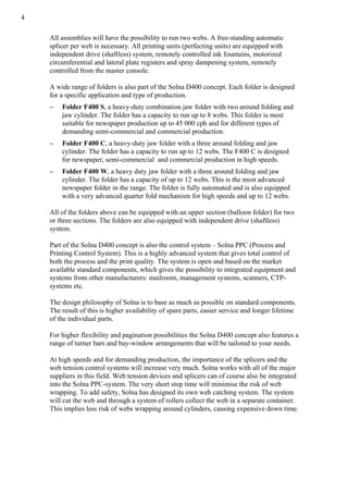 4
All assemblies will have the possibility to run two webs. A free-standing automatic
splicer per web is necessary. All printing units (perfecting units) are equipped with
independent drive (shaftless) system, remotely controlled ink fountains, motorized
circumferential and lateral plate registers and spray dampening system, remotely
controlled from the master console.
A wide range of folders is also part of the Solna D400 concept. Each folder is designed
for a specific application and type of production.
– Folder F400 S, a heavy-duty combination jaw folder with two around folding and
jaw cylinder. The folder has a capacity to run up to 8 webs. This folder is most
suitable for newspaper production up to 45 000 cph and for different types of
demanding semi-commercial and commercial production.
– Folder F400 C, a heavy-duty jaw folder with a three around folding and jaw
cylinder. The folder has a capacity to run up to 12 webs. The F400 C is designed
for newspaper, semi-commercial and commercial production in high speeds.
– Folder F400 W, a heavy duty jaw folder with a three around folding and jaw
cylinder. The folder has a capacity of up to 12 webs. This is the most advanced
newspaper folder in the range. The folder is fully automated and is also equipped
with a very advanced quarter fold mechanism for high speeds and up to 12 webs.
All of the folders above can be equipped with an upper section (balloon folder) for two
or three sections. The folders are also equipped with independent drive (shaftless)
system.
Part of the Solna D400 concept is also the control system – Solna PPC (Process and
Printing Control System). This is a highly advanced system that gives total control of
both the process and the print quality. The system is open and based on the market
available standard components, which gives the possibility to integrated equipment and
systems from other manufacturers: mailroom, management systems, scanners, CTP-
systems etc.
The design philosophy of Solna is to base as much as possible on standard components.
The result of this is higher availability of spare parts, easier service and longer lifetime
of the individual parts.
For higher flexibility and pagination possibilities the Solna D400 concept also features a
range of turner bars and bay-window arrangements that will be tailored to your needs.
At high speeds and for demanding production, the importance of the splicers and the
web tension control systems will increase very much. Solna works with all of the major
suppliers in this field. Web tension devices and splicers can of course also be integrated
into the Solna PPC-system. The very short stop time will minimise the risk of web
wrapping. To add safety, Solna has designed its own web catching system. The system
will cut the web and through a system of rollers collect the web in a separate container.
This implies less risk of webs wrapping around cylinders, causing expensive down time.
 