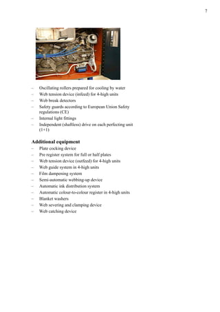 7
– Oscillating rollers prepared for cooling by water
– Web tension device (infeed) for 4-high units
– Web break detectors
– Safety guards according to European Union Safety
regulations (CE)
– Internal light fittings
– Independent (shaftless) drive on each perfecting unit
(1+1)
Additional equipment
– Plate cocking device
– Pre register system for full or half plates
– Web tension device (outfeed) for 4-high units
– Web guide system in 4-high units
– Film dampening system
– Semi-automatic webbing-up device
– Automatic ink distribution system
– Automatic colour-to-colour register in 4-high units
– Blanket washers
– Web severing and clamping device
– Web catching device
 