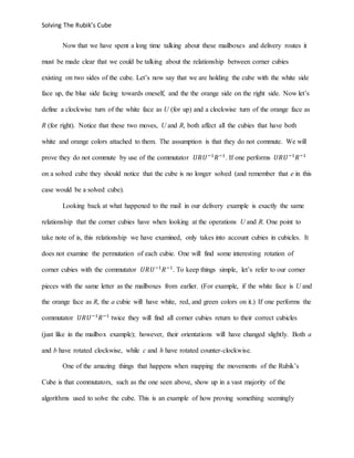 Solving The Rubik’s Cube
Now that we have spent a long time talking about these mailboxes and delivery routes it
must be made clear that we could be talking about the relationship between corner cubies
existing on two sides of the cube. Let’s now say that we are holding the cube with the white side
face up, the blue side facing towards oneself, and the the orange side on the right side. Now let’s
define a clockwise turn of the white face as U (for up) and a clockwise turn of the orange face as
R (for right). Notice that these two moves, U and R, both affect all the cubies that have both
white and orange colors attached to them. The assumption is that they do not commute. We will
prove they do not commute by use of the commutator 𝑈𝑅𝑈−1
𝑅−1
. If one performs 𝑈𝑅𝑈−1
𝑅−1
on a solved cube they should notice that the cube is no longer solved (and remember that e in this
case would be a solved cube).
Looking back at what happened to the mail in our delivery example is exactly the same
relationship that the corner cubies have when looking at the operations U and R. One point to
take note of is, this relationship we have examined, only takes into account cubies in cubicles. It
does not examine the permutation of each cubie. One will find some interesting rotation of
corner cubies with the commutator 𝑈𝑅𝑈−1
𝑅−1
. To keep things simple, let’s refer to our corner
pieces with the same letter as the mailboxes from earlier. (For example, if the white face is U and
the orange face as R, the a cubie will have white, red, and green colors on it.) If one performs the
commutator 𝑈𝑅𝑈−1
𝑅−1
twice they will find all corner cubies return to their correct cubicles
(just like in the mailbox example); however, their orientations will have changed slightly. Both a
and b have rotated clockwise, while c and h have rotated counter-clockwise.
One of the amazing things that happens when mapping the movements of the Rubik’s
Cube is that commutators, such as the one seen above, show up in a vast majority of the
algorithms used to solve the cube. This is an example of how proving something seemingly
 