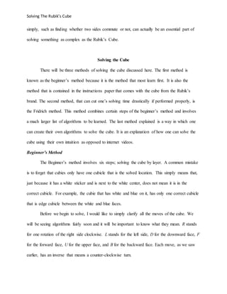Solving The Rubik’s Cube
simply, such as finding whether two sides commute or not, can actually be an essential part of
solving something as complex as the Rubik’s Cube.
Solving the Cube
There will be three methods of solving the cube discussed here. The first method is
known as the beginner’s method because it is the method that most learn first. It is also the
method that is contained in the instructions paper that comes with the cube from the Rubik’s
brand. The second method, that can cut one’s solving time drastically if performed properly, is
the Fridrich method. This method combines certain steps of the beginner’s method and involves
a much larger list of algorithms to be learned. The last method explained is a way in which one
can create their own algorithms to solve the cube. It is an explanation of how one can solve the
cube using their own intuition as opposed to internet videos.
Beginner’s Method
The Beginner’s method involves six steps; solving the cube by layer. A common mistake
is to forget that cubies only have one cubicle that is the solved location. This simply means that,
just because it has a white sticker and is next to the white center, does not mean it is in the
correct cubicle. For example, the cubie that has white and blue on it, has only one correct cubicle
that is edge cubicle between the white and blue faces.
Before we begin to solve, I would like to simply clarify all the moves of the cube. We
will be seeing algorithms fairly soon and it will be important to know what they mean. R stands
for one rotation of the right side clockwise. L stands for the left side, D for the downward face, F
for the forward face, U for the upper face, and B for the backward face. Each move, as we saw
earlier, has an inverse that means a counter-clockwise turn.
 