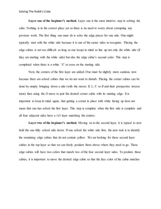 Solving The Rubik’s Cube
Layer one of the beginner’s method. Layer one is the most intuitive step in solving the
cube. Nothing is in the correct place yet so there is no need to worry about corrupting any
previous work. The first thing one must do is solve the edge pieces for one side. One might
typically start with the white side because it is one of the easier sides to recognize. Placing the
edge cubies is not too difficult as long as one keeps in mind to line up not only the white side (if
they are starting with the white side) but also the edge cubie’s second color. This step is
completed when there is a white ‘X’ or cross on the starting side.
Next, the corners of the first layer are added. One must be slightly more cautious now
because there are solved cubies that we do not want to disturb. Placing the corner cubies can be
done by simply bringing down a side (with the moves R, L, F, or B and their perspective inverse
turns) then using the D move to pair the desired corner cubie with its matting edge. It is
important to keep in mind again, that getting a corner in place with white facing up does not
mean that one has solved the first layer. This step is complete when the first side is complete and
all four adjacent sides have a 1x3 layer matching the centers.
Layer two of the beginner’s method. Moving on to the second layer, it is typical to now
hold the one fully solved side down. If one solved the white side first, the next task is to identify
the remaining edge cubies that do not contain yellow. We are looking for these second layer
cubies in the top layer so that we can freely position them above where they need to go. These
edge cubies will have two colors that match two of the four second layer sides. To position these
cubies, it is important to move the desired edge cubie so that the face color of the cubie matches
 