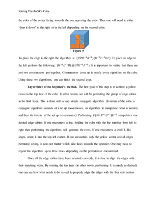 Solving The Rubik’s Cube
the color of the center facing towards the one operating the cube. Then one will need to either
‘drop it down’ to the right or to the left depending on the second color.
Figure 5
To place the edge to the right the algorithm is: (𝑈𝑅𝑈−1
𝑅−1
)(𝑈−1
𝐹−1
𝑈𝐹). To place an edge to
the left perform the following: (𝑈−1
𝐿−1
𝑈𝐿)(𝑈𝐹𝑈−1
𝐹−1
). It is important to realize that these are
just two commutators put together. Commutators come up in nearly every algorithm on the cube.
Using these two algorithms, one can finish the second layer.
Layer three of the beginner’s method. The first goal of this step is to achieve a yellow
cross on the top face of the cube. In other words, we will be permuting the group of edge cubies
in the final layer. This is done with a very simple conjugate algorithm. (In terms of the cube, a
conjugate algorithm consists of a set up move/moves, an algorithm to manipulate what is needed,
and then the inverse of the set up move/moves.) Performing 𝐹(𝑅𝑈𝑅−1
𝑈−1
)𝐹−1
manipulates our
desired edge cubies. If one encounters a line, holding the cube with the line running from left to
right then performing the algorithm will generate the cross. If one encounters a small L like
shape, orient it into the top-left corner. If one encounters only the yellow center and all edges
permuted wrong, it does not matter which side faces towards the operator. One may have to
repeat this algorithm up to three times depending on the permutation encountered.
Once all the edge cubies have been oriented correctly, it is time to align the edges with
their matching sides. By rotating the top layer (in other words performing U as much as desired),
one can see how what needs to be moved to properly align the edges with the four side centers.
 