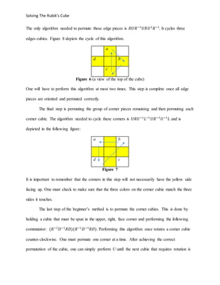 Solving The Rubik’s Cube
The only algorithm needed to permute these edge pieces is 𝑅𝑈𝑅−1
𝑈𝑅𝑈2
𝑅−1
. It cycles three
edges cubies. Figure 8 depicts the cycle of this algorithm.
a
d b
c
Figure 6 (a view of the top of the cube)
One will have to perform this algorithm at most two times. This step is complete once all edge
pieces are oriented and permuted correctly.
The final step is permuting the group of corner pieces remaining and then permuting each
corner cubie. The algorithm needed to cycle these corners is 𝑈𝑅𝑈−1
𝐿−1
𝑈𝑅−1
𝑈−1
𝐿 and is
depicted in the following figure:
a b
d c
Figure 7
It is important to remember that the corners in this step will not necessarily have the yellow side
facing up. One must check to make sure that the three colors on the corner cubie match the three
sides it touches.
The last step of the beginner’s method is to permute the corner cubies. This is done by
holding a cubie that must be spun in the upper, right, face corner and performing the following
commutator: (𝑅−1
𝐷−1
𝑅𝐷)(𝑅−1
𝐷−1
𝑅𝐷). Performing this algorithm once rotates a corner cubie
counter-clockwise. One must permute one corner at a time. After achieving the correct
permutation of the cubie, one can simply perform U until the next cubie that requires rotation is
 