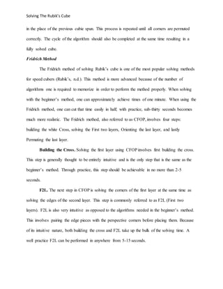 Solving The Rubik’s Cube
in the place of the previous cubie spun. This process is repeated until all corners are permuted
correctly. The cycle of the algorithm should also be completed at the same time resulting in a
fully solved cube.
Fridrich Method
The Fridrich method of solving Rubik’s cube is one of the most popular solving methods
for speed cubers (Rubik’s, n.d.). This method is more advanced because of the number of
algorithms one is required to memorize in order to perform the method properly. When solving
with the beginner’s method, one can approximately achieve times of one minute. When using the
Fridrich method, one can cut that time easily in half; with practice, sub-thirty seconds becomes
much more realistic. The Fridrich method, also referred to as CFOP, involves four steps:
building the white Cross, solving the First two layers, Orienting the last layer, and lastly
Permuting the last layer.
Building the Cross. Solving the first layer using CFOP involves first building the cross.
This step is generally thought to be entirely intuitive and is the only step that is the same as the
beginner’s method. Through practice, this step should be achievable in no more than 2-5
seconds.
F2L. The next step in CFOP is solving the corners of the first layer at the same time as
solving the edges of the second layer. This step is commonly referred to as F2L (First two
layers). F2L is also very intuitive as opposed to the algorithms needed in the beginner’s method.
This involves pairing the edge pieces with the perspective corners before placing them. Because
of its intuitive nature, both building the cross and F2L take up the bulk of the solving time. A
well practice F2L can be performed in anywhere from 5-15 seconds.
 