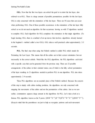 Solving The Rubik’s Cube
OLL. Now that the first two layers are solved the goal is to orient the last layer, also
referred to as OLL. There is a large amount of possible permutations possible for this last layer.
OLL is only concerned with the orientation of this last layer. There are 58 cases that can occur
when performing OLL. One of those possible occurrences is the orientation of the last layer fully
solved so we do not need an algorithm for that occurrence leaving us with 57 algorithms needed
to complete OLL. Each algorithm for OLL completes the orientation in that single algorithm. (To
begin learning OLL, there is a method of set up moves that involves algorithms already learned
in the beginner’s method called a two OLL). OLL takes a well practiced cuber approximately 2-3
seconds.
PLL. The final step when using the Fridrich method is called PLL which stands for
Permuting the Last Layer. This means that all the cubies are in their correct orientation but not
necessarily in the correct cubicle. Much like the OLL algorithms, the PLL algorithms each deal
with a specific case that can be generated from the previous step. There are 22 possible
arrangements of the cubies in their oriented states; one of which is the fully solved permutation
of the layer resulting in 21 algorithms needed to perform PLL in one algorithm. PLL also takes
approximately 2-4 seconds.
These PLL algorithms are an essential piece of the Fridrich method. Because the concern
of this step is simply with cubies trading positions, the algorithms are only concerned with
mapping the movements of the cubies and not the permutation of the cubies. Just as we saw
earlier, commutators appear a large amount in the algorithms for PLL. Let’s take a look at a
famous PLL algorithm known as the T-perm: (𝑅𝑈𝑅−1
𝑈−1
)𝑅−1
𝐹(𝑅2
𝑈−1
𝑅−1
𝑈−1
)(𝑅𝑈𝑅−1
𝐹−1
).
(Keep in mind that the parentheses are just to help us recognize patterns and each movement
 