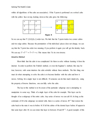 Solving The Rubik’s Cube
within all algorithms of the cube are associative). If the T-perm is performed on a solved cube
with the yellow face on top, looking down at the cube gives the following:
a 1 b
4 2
d 3 c
Figure 8
So we can say that 𝑇: (2,4)(𝑏, 𝑐) order two. We find that the T-perm trades two corner cubies
and two edge cubies. Because the permutation of the individual pieces does not change, we can
say that the T-perm has order two meaning if you perform it again you will get the identity back.
We can say: 𝑇 ∗ 𝑇−1
= 𝑇 ∗ 𝑇 = 𝑒. This means that T is its own inverse.
Intuitive Method
Most think that the cube is too complicated for them to solve without learning it from the
internet. In order to perform the Fridrich method, or even the beginner’s method, this may be
true; however, with some intuition the cube solvable without these methods. The first thing one
must do when attempting to solve the cube is to become familiar with the cube and how it
moves. Solving for a single layer is not difficult. If someone can do that much intuitively, using
the property of inverse functions, one can fully solve the cube.
The key to this method is to be aware of the particular subgroup one is attempting to
manipulate in some way. Think of a single layer of the cube for example. This layer can be
thought of as a subgroup of the entire cube. Any series of moves we can call M. As long as the
codomain of M is the subgroup we started with, there is a series of moves 𝑀−1
that restore the
cube back to the state it was in before M. If all the cubies of the desired layer before M appear in
that same layer after M, we can rotate that layer in between M and 𝑀−1
. A good example of this
a 1 c
2 4
d 3 b
 
