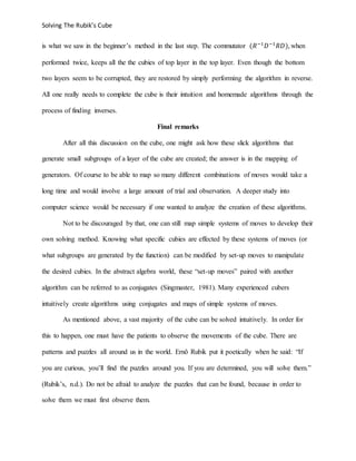 Solving The Rubik’s Cube
is what we saw in the beginner’s method in the last step. The commutator (𝑅−1
𝐷−1
𝑅𝐷), when
performed twice, keeps all the the cubies of top layer in the top layer. Even though the bottom
two layers seem to be corrupted, they are restored by simply performing the algorithm in reverse.
All one really needs to complete the cube is their intuition and homemade algorithms through the
process of finding inverses.
Final remarks
After all this discussion on the cube, one might ask how these slick algorithms that
generate small subgroups of a layer of the cube are created; the answer is in the mapping of
generators. Of course to be able to map so many different combinations of moves would take a
long time and would involve a large amount of trial and observation. A deeper study into
computer science would be necessary if one wanted to analyze the creation of these algorithms.
Not to be discouraged by that, one can still map simple systems of moves to develop their
own solving method. Knowing what specific cubies are effected by these systems of moves (or
what subgroups are generated by the function) can be modified by set-up moves to manipulate
the desired cubies. In the abstract algebra world, these “set-up moves” paired with another
algorithm can be referred to as conjugates (Singmaster, 1981). Many experienced cubers
intuitively create algorithms using conjugates and maps of simple systems of moves.
As mentioned above, a vast majority of the cube can be solved intuitively. In order for
this to happen, one must have the patients to observe the movements of the cube. There are
patterns and puzzles all around us in the world. Ernõ Rubik put it poetically when he said: “If
you are curious, you’ll find the puzzles around you. If you are determined, you will solve them.”
(Rubik’s, n.d.). Do not be afraid to analyze the puzzles that can be found, because in order to
solve them we must first observe them.
 