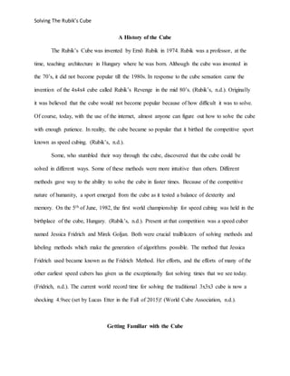 Solving The Rubik’s Cube
A History of the Cube
The Rubik’s Cube was invented by Ernõ Rubik in 1974. Rubik was a professor, at the
time, teaching architecture in Hungary where he was born. Although the cube was invented in
the 70’s, it did not become popular till the 1980s. In response to the cube sensation came the
invention of the 4x4x4 cube called Rubik’s Revenge in the mid 80’s. (Rubik’s, n.d.). Originally
it was believed that the cube would not become popular because of how difficult it was to solve.
Of course, today, with the use of the internet, almost anyone can figure out how to solve the cube
with enough patience. In reality, the cube became so popular that it birthed the competitive sport
known as speed cubing. (Rubik’s, n.d.).
Some, who stumbled their way through the cube, discovered that the cube could be
solved in different ways. Some of these methods were more intuitive than others. Different
methods gave way to the ability to solve the cube in faster times. Because of the competitive
nature of humanity, a sport emerged from the cube as it tested a balance of dexterity and
memory. On the 5th of June, 1982, the first world championship for speed cubing was held in the
birthplace of the cube, Hungary. (Rubik’s, n.d.). Present at that competition was a speed cuber
named Jessica Fridrich and Mirek Goljan. Both were crucial trailblazers of solving methods and
labeling methods which make the generation of algorithms possible. The method that Jessica
Fridrich used became known as the Fridrich Method. Her efforts, and the efforts of many of the
other earliest speed cubers has given us the exceptionally fast solving times that we see today.
(Fridrich, n.d.). The current world record time for solving the traditional 3x3x3 cube is now a
shocking 4.9sec (set by Lucas Etter in the Fall of 2015)! (World Cube Association, n.d.).
Getting Familiar with the Cube
 