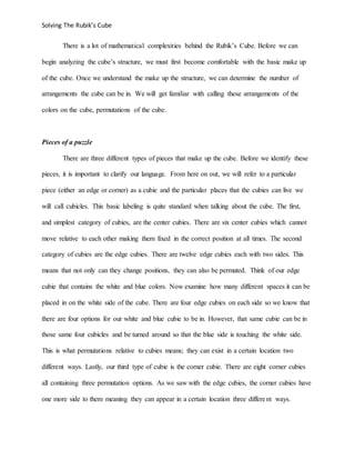 Solving The Rubik’s Cube
There is a lot of mathematical complexities behind the Rubik’s Cube. Before we can
begin analyzing the cube’s structure, we must first become comfortable with the basic make up
of the cube. Once we understand the make up the structure, we can determine the number of
arrangements the cube can be in. We will get familiar with calling these arrangements of the
colors on the cube, permutations of the cube.
Pieces of a puzzle
There are three different types of pieces that make up the cube. Before we identify these
pieces, it is important to clarify our language. From here on out, we will refer to a particular
piece (either an edge or corner) as a cubie and the particular places that the cubies can live we
will call cubicles. This basic labeling is quite standard when talking about the cube. The first,
and simplest category of cubies, are the center cubies. There are six center cubies which cannot
move relative to each other making them fixed in the correct position at all times. The second
category of cubies are the edge cubies. There are twelve edge cubies each with two sides. This
means that not only can they change positions, they can also be permuted. Think of our edge
cubie that contains the white and blue colors. Now examine how many different spaces it can be
placed in on the white side of the cube. There are four edge cubies on each side so we know that
there are four options for our white and blue cubie to be in. However, that same cubie can be in
those same four cubicles and be turned around so that the blue side is touching the white side.
This is what permutations relative to cubies means; they can exist in a certain location two
different ways. Lastly, our third type of cubie is the corner cubie. There are eight corner cubies
all containing three permutation options. As we saw with the edge cubies, the corner cubies have
one more side to them meaning they can appear in a certain location three different ways.
 