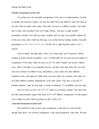 Solving The Rubik’s Cube
Possible Arrangements of the Cube
To say there are a lot of possible arrangements of the cube is an understatement. In order
to calculate this enormous number, one must first think back to the different cubies that make up
the cube. There are eight corner cubies. Each cubie can move to a different position. One could
take a corner cubie and place it into one of eight cubicles. That gives us eight possible
permutations already. Now with one corner occupied, there are only seven possible cubicles left
for the next corner cubie. Following this logic, one can find that the resulting number of possible
permutations is: 8 ∗ 7 ∗ 6 ∗ 4 ∗ 3 ∗ 2 ∗ 1 = 40,320. This is called factorial written as: 8! =
40,320.
Next we analyze the edge cubies. There are 12 edge cubies and 12 respective cubicles
resulting in twelve factorial possibilities: 12! = 479,001,600. We now know the total number of
arrangements of the cubies within the cube are 12! ∗ 8!, which a number that involves thirteen
zeros. There is one thing we are forgetting however, and that is that edge cubies have two sides
and can be oriented two different ways, and similarly, corner cubies have three different
orientations they could appear in. Think about our corner cubies for a moment. Each cubie can
be in three different positions independently of the other corners. This gives us an extra 38
possible positions. Using the same logic we obtain an additional 212
possibilities from the edges.
Our new total is now 8! ∗ 12! ∗ 38
∗ 212
, which is an enormous number. This means that
the cube could potentially appear with about 5.19 ∗ 1020
different arrangements of what appears
to be a simple six colors mixed up among six sides. (Chen, n.d.)
Achievable Permutations of the Cube
We would like to find out how many arrangements of the cube are in fact possible
through legal moves. We call these arrangements of the cube permutations of the cube. We must
 