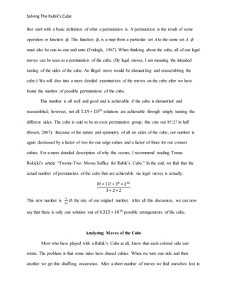 Solving The Rubik’s Cube
first start with a basic definition of what a permutation is. A permutation is the result of some
operation or function 𝜙. This function 𝜙, is a map from a particular set A to the same set A. 𝜙
must also be one-to-one and onto (Fraleigh, 1967). When thinking about the cube, all of our legal
moves can be seen as a permutation of the cube. (By legal moves, I am meaning the intended
turning of the sides of the cube. An illegal move would be dismantling and reassembling the
cube.) We will dive into a more detailed examination of the moves on the cube after we have
found the number of possible permutations of the cube.
This number is all well and good and is achievable if the cube is dismantled and
reassembled; however, not all 5.19 ∗ 1020
solutions are achievable through simply turning the
different sides. The cube is said to be an even permutation group; this cuts our 8!12! in half
(Rosen, 2007). Because of the nature and symmetry of all six sides of the cube, our number is
again decreased by a factor of two for our edge cubies and a factor of three for our corners
cubies. For a more detailed description of why this occurs, I recommend reading Tomas
Rokicki’s article “Twenty-Two Moves Suffice for Rubik’s Cube.” In the end, we find that the
actual number of permutation of the cube that are achievable via legal moves is actually:
8! ∗ 12! ∗ 38
∗ 212
3 ∗ 2 ∗ 2
This new number is
1
12
𝑡ℎ the size of our original number. After all this discussion, we can now
say that there is only one solution out of 4.325 ∗ 1019
possible arrangements of the cube.
Analyzing Moves of the Cube
Most who have played with a Rubik’s Cube at all, know that each colored side can
rotate. The problem is that some sides have shared cubies. When we turn one side and then
another we get this shuffling occurrence. After a short number of moves we find ourselves lost in
 