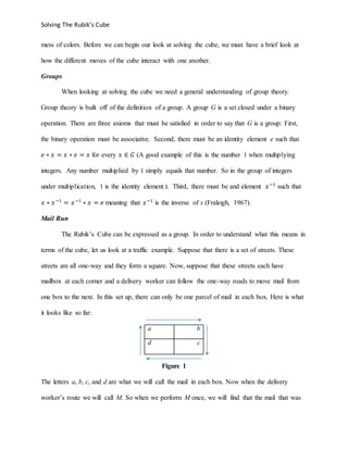 Solving The Rubik’s Cube
mess of colors. Before we can begin our look at solving the cube, we must have a brief look at
how the different moves of the cube interact with one another.
Groups
When looking at solving the cube we need a general understanding of group theory.
Group theory is built off of the definition of a group. A group G is a set closed under a binary
operation. There are three axioms that must be satisfied in order to say that G is a group: First,
the binary operation must be associative. Second, there must be an identity element e such that
𝑒 ∗ 𝑥 = 𝑥 ∗ 𝑒 = 𝑥 for every 𝑥 ∈ 𝐺 (A good example of this is the number 1 when multiplying
integers. Any number multiplied by 1 simply equals that number. So in the group of integers
under multiplication, 1 is the identity element.). Third, there must be and element 𝑥−1
such that
𝑥 ∗ 𝑥−1
= 𝑥−1
∗ 𝑥 = 𝑒 meaning that 𝑥−1
is the inverse of x (Fraleigh, 1967).
Mail Run
The Rubik’s Cube can be expressed as a group. In order to understand what this means in
terms of the cube, let us look at a traffic example. Suppose that there is a set of streets. These
streets are all one-way and they form a square. Now, suppose that these streets each have
mailbox at each corner and a delivery worker can follow the one-way roads to move mail from
one box to the next. In this set up, there can only be one parcel of mail in each box. Here is what
it looks like so far:
a b
d c
Figure 1
The letters a, b, c, and d are what we will call the mail in each box. Now when the delivery
worker’s route we will call M. So when we perform M once, we will find that the mail that was
 